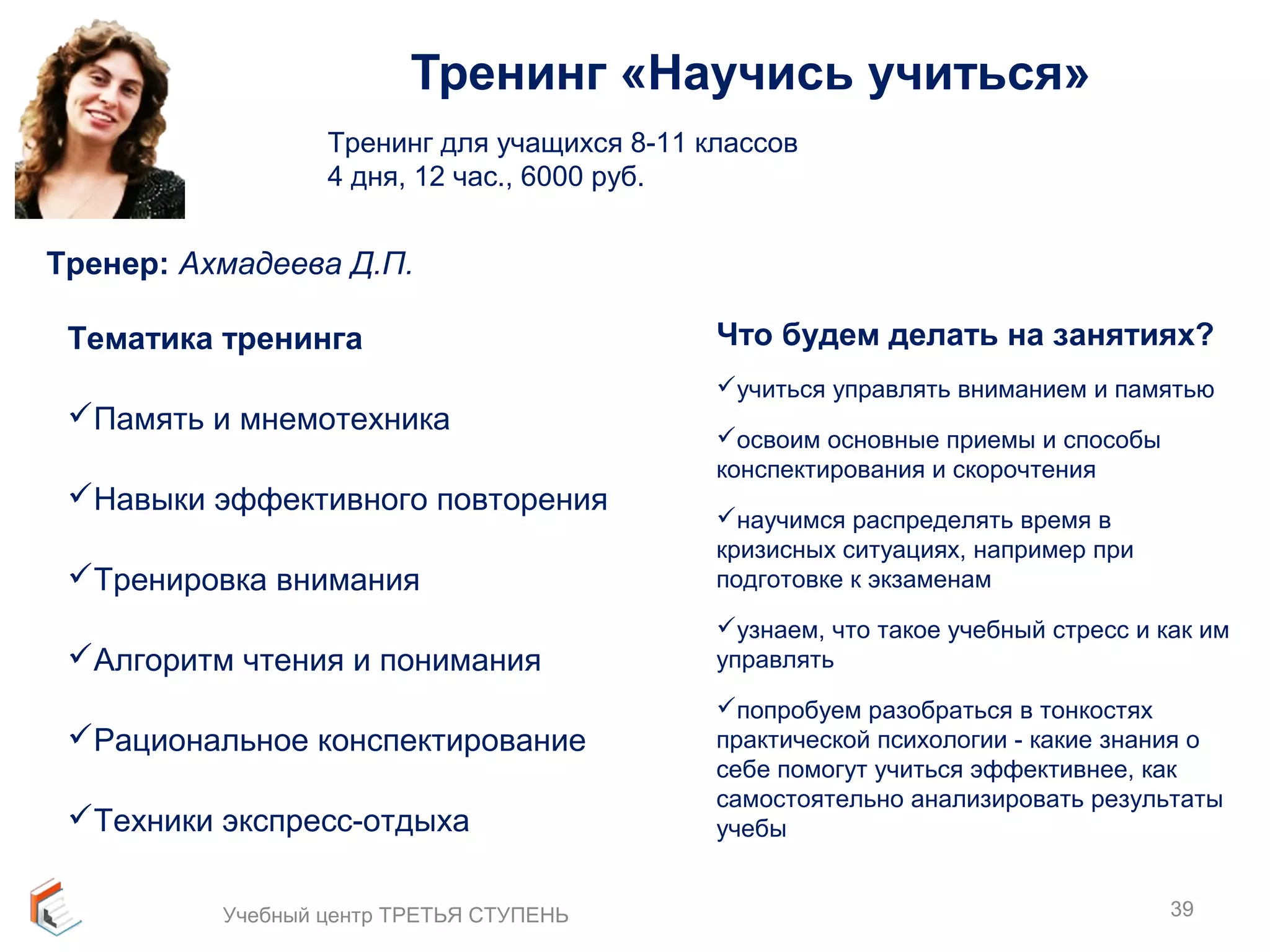 Тренинг «Научись учиться» 
Тренинг для учащихся 8-11 классов 
4 дня, 12 час., 6000 руб. 
Тренер: Ахмадеева Д.П. 
Тематика тренинга 
Память и мнемотехника 
Навыки эффективного повторения 
Тренировка внимания 
Алгоритм чтения и понимания 
Рациональное конспектирование 
Техники экспресс-отдыха 
Что будем делать на занятиях? 
учиться управлять вниманием и памятью 
освоим основные приемы и способы 
конспектирования и скорочтения 
научимся распределять время в 
кризисных ситуациях, например при 
подготовке к экзаменам 
узнаем, что такое учебный стресс и как им 
управлять 
попробуем разобраться в тонкостях 
практической психологии - какие знания о 
себе помогут учиться эффективнее, как 
самостоятельно анализировать результаты 
учебы 
Учебный центр ТРЕТЬЯ СТУПЕНЬ 39 
 
