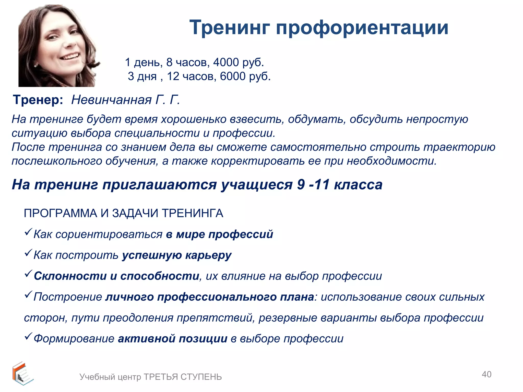 Тренинг профориентации 
1 день, 8 часов, 4000 руб. 
3 дня , 12 часов, 6000 руб. 
На тренинге будет время хорошенько взвесить, обдумать, обсудить непростую 
ситуацию выбора специальности и профессии. 
После тренинга со знанием дела вы сможете самостоятельно строить траекторию 
послешкольного обучения, а также корректировать ее при необходимости. 
На тренинг приглашаются учащиеся 9 -11 класса 
ПРОГРАММА И ЗАДАЧИ ТРЕНИНГА 
Как сориентироваться в мире профессий 
Как построить успешную карьеру 
Склонности и способности, их влияние на выбор профессии 
Построение личного профессионального плана: использование своих сильных 
сторон, пути преодоления препятствий, резервные варианты выбора профессии 
Формирование активной позиции в выборе профессии 
40 
Тренер: Невинчанная Г. Г. 
Учебный центр ТРЕТЬЯ СТУПЕНЬ 
 