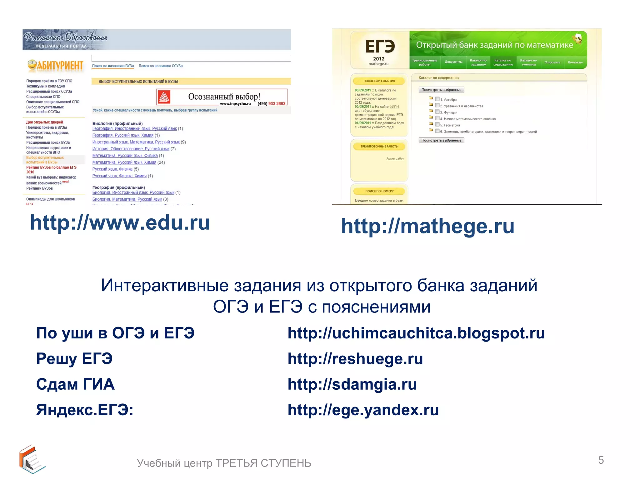 5 
http://www.edu.ru http://mathege.ru 
Интерактивные задания из открытого банка заданий 
ОГЭ и ЕГЭ с пояснениями 
По уши в ОГЭ и ЕГЭ http://uchimcauchitca.blogspot.ru 
Решу ЕГЭ http://reshuege.ru 
Сдам ГИА http://sdamgia.ru 
Яндекс.ЕГЭ: http://ege.yandex.ru 
Учебный центр ТРЕТЬЯ СТУПЕНЬ 
 