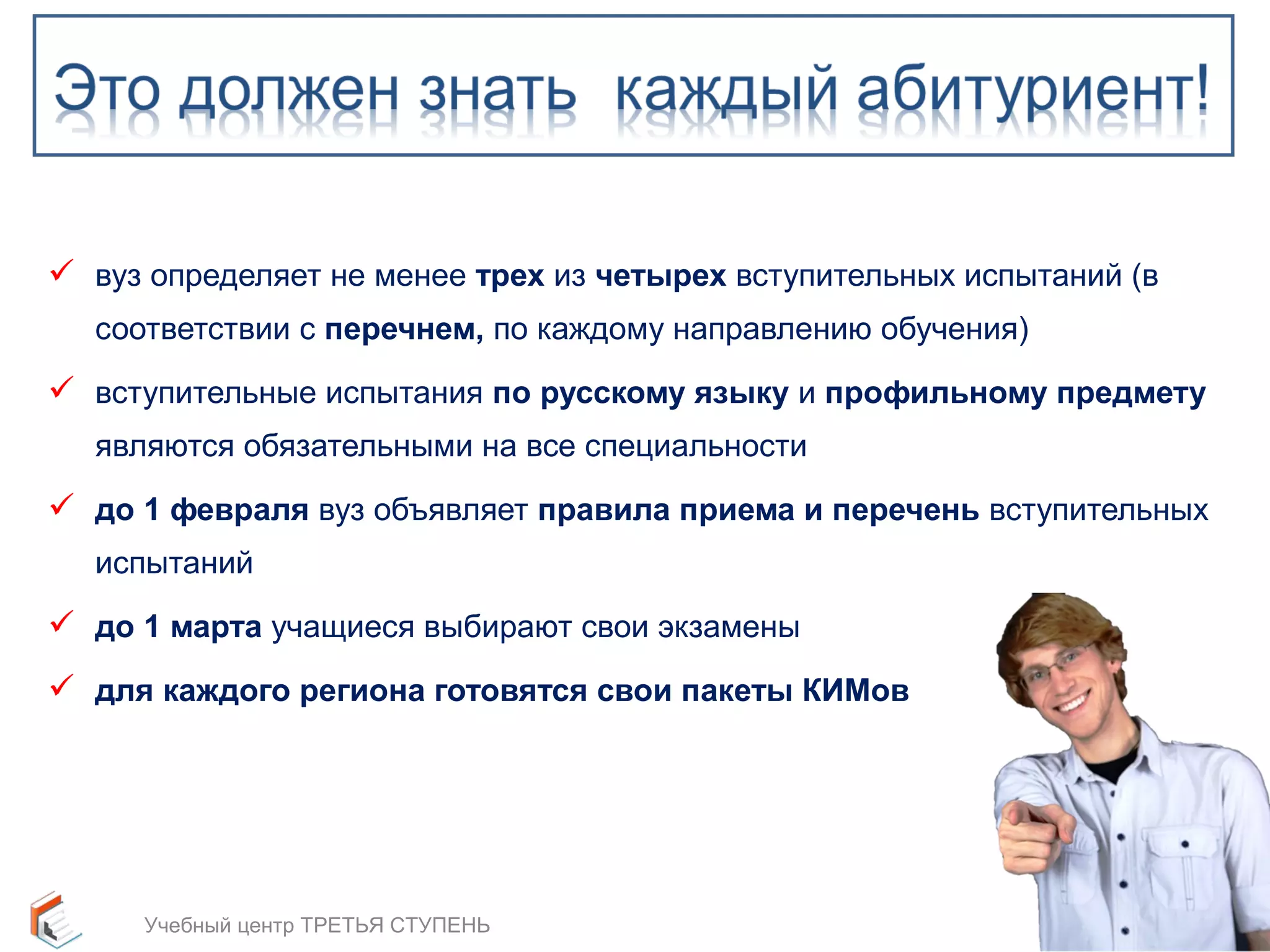  вуз определяет не менее трех из четырех вступительных испытаний (в 
соответствии с перечнем, по каждому направлению обучения) 
 вступительные испытания по русскому языку и профильному предмету 
являются обязательными на все специальности 
 до 1 февраля вуз объявляет правила приема и перечень вступительных 
испытаний 
 до 1 марта учащиеся выбирают свои экзамены 
 для каждого региона готовятся свои пакеты КИМов 
6 
Учебный центр ТРЕТЬЯ СТУПЕНЬ 
 
