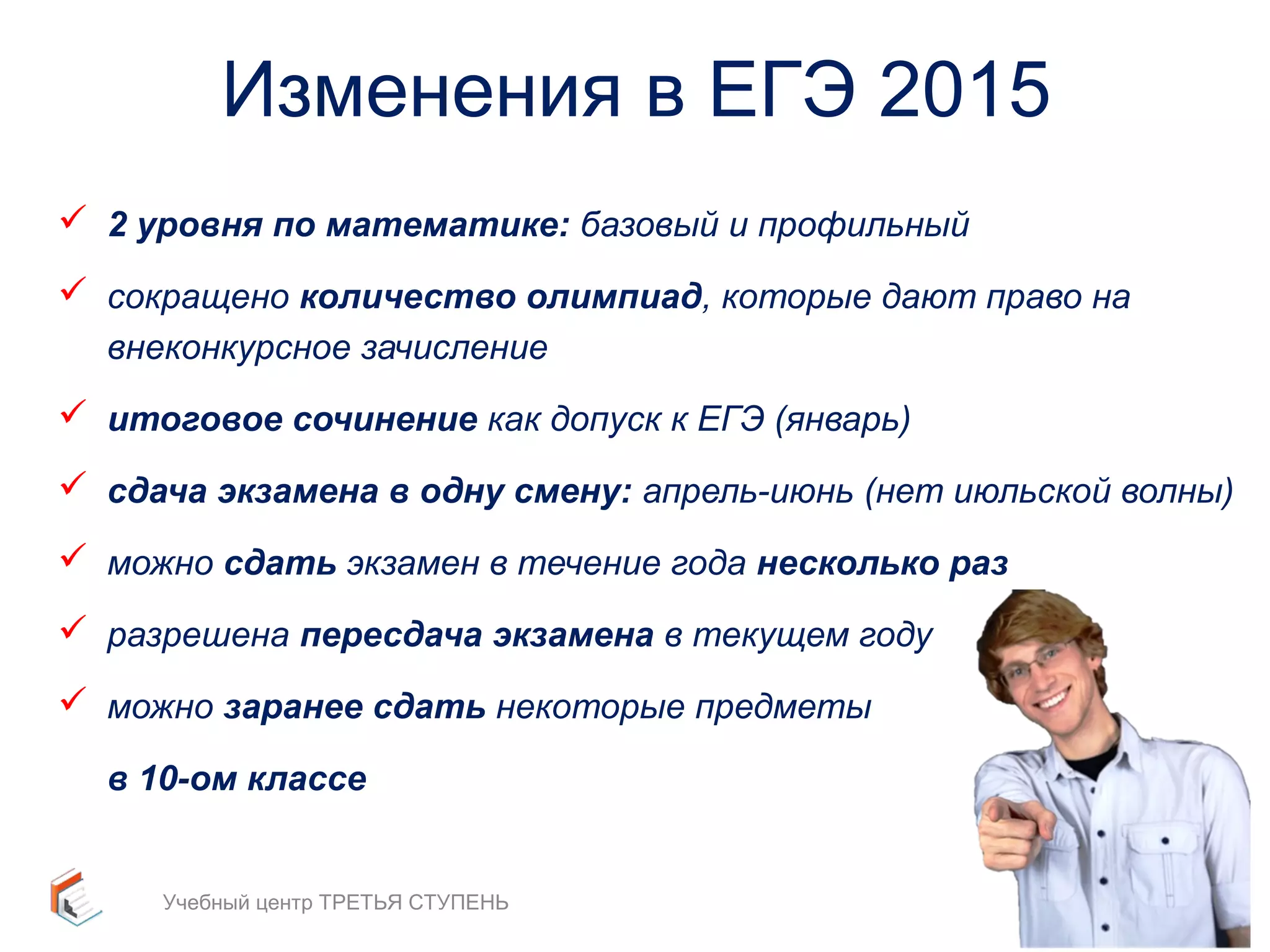 Изменения в ЕГЭ 2015 
 2 уровня по математике: базовый и профильный 
 сокращено количество олимпиад, которые дают право на 
внеконкурсное зачисление 
 итоговое сочинение как допуск к ЕГЭ (январь) 
 сдача экзамена в одну смену: апрель-июнь (нет июльской волны) 
 можно сдать экзамен в течение года несколько раз 
 разрешена пересдача экзамена в текущем году 
 можно заранее сдать некоторые предметы 
в 10-ом классе 
Учебный центр ТРЕТЬЯ СТУПЕНЬ 7 
 