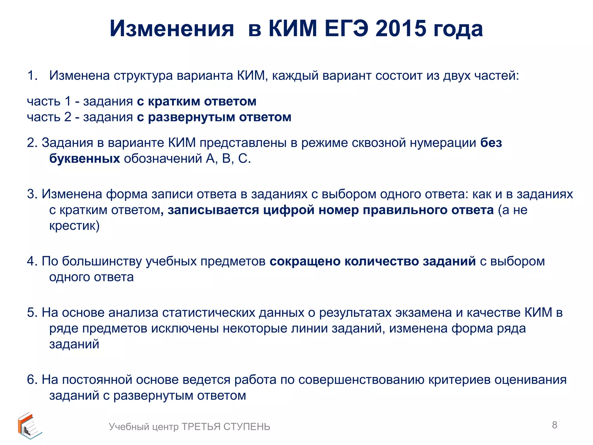Изменения в КИМ ЕГЭ 2015 года 
1. Изменена структура варианта КИМ, каждый вариант состоит из двух частей: 
часть 1 - задания с кратким ответом 
часть 2 - задания с развернутым ответом 
2. Задания в варианте КИМ представлены в режиме сквозной нумерации без 
буквенных обозначений А, В, С. 
3. Изменена форма записи ответа в заданиях с выбором одного ответа: как и в заданиях 
с кратким ответом, записывается цифрой номер правильного ответа (а не 
крестик) 
4. По большинству учебных предметов сокращено количество заданий с выбором 
одного ответа 
5. На основе анализа статистических данных о результатах экзамена и качестве КИМ в 
ряде предметов исключены некоторые линии заданий, изменена форма ряда 
заданий 
6. На постоянной основе ведется работа по совершенствованию критериев оценивания 
заданий с развернутым ответом 
Учебный центр ТРЕТЬЯ СТУПЕНЬ 8 
 