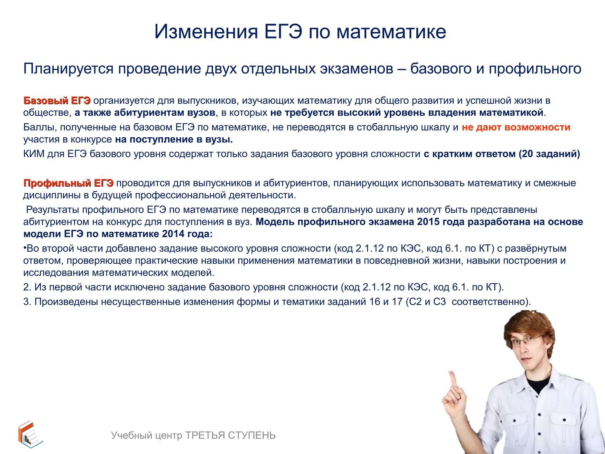 Изменения ЕГЭ по математике 
Планируется проведение двух отдельных экзаменов – базового и профильного 
ББааззооввыыйй ЕЕГГЭЭ организуется для выпускников, изучающих математику для общего развития и успешной жизни в 
обществе, а также абитуриентам вузов, в которых не требуется высокий уровень владения математикой. 
Баллы, полученные на базовом ЕГЭ по математике, не переводятся в стобалльную шкалу и не дают возможности 
участия в конкурсе на поступление в вузы. 
КИМ для ЕГЭ базового уровня содержат только задания базового уровня сложности с кратким ответом (20 заданий) 
ППррооффииллььнныыйй ЕЕГГЭЭ проводится для выпускников и абитуриентов, планирующих использовать математику и смежные 
дисциплины в будущей профессиональной деятельности. 
Результаты профильного ЕГЭ по математике переводятся в стобалльную шкалу и могут быть представлены 
абитуриентом на конкурс для поступления в вуз. Модель профильного экзамена 2015 года разработана на основе 
модели ЕГЭ по математике 2014 года: 
•Во второй части добавлено задание высокого уровня сложности (код 2.1.12 по КЭС, код 6.1. по КТ) с развёрнутым 
ответом, проверяющее практические навыки применения математики в повседневной жизни, навыки построения и 
исследования математических моделей. 
2. Из первой части исключено задание базового уровня сложности (код 2.1.12 по КЭС, код 6.1. по КТ). 
3. Произведены несущественные изменения формы и тематики заданий 16 и 17 (С2 и С3 соответственно). 
9 
Учебный центр ТРЕТЬЯ СТУПЕНЬ 
 