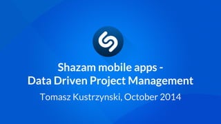 Shazam mobile apps - 
Data Driven Project Management 
Tomasz Kustrzynski, October 2014 
 