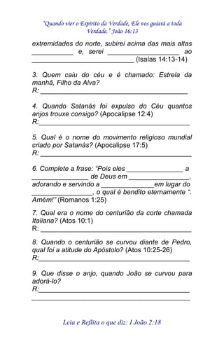 “Quando vier o Espírito da Verdade, Ele vos guiará a toda 
Verdade.” João 16:13 
Leia e Reflita o que diz: I João 2:18 
extremidades do norte, subirei acima das mais altas ___________ e, serei ___________________ ao ___________________________ (Isaías 14:13-14) 3. Quem caiu do céu e é chamado: Estrela da manhã, Filho da Alva? R: _______________________________________ 4. Quando Satanás foi expulso do Céu quantos anjos trouxe consigo? (Apocalipse 12:4) R:________________________________________ 5. Qual é o nome do movimento religioso mundial criado por Satanás? (Apocalipse 17:5) R: ________________________________________ 6. Complete a frase: “Pois eles _______________ a _______________ de Deus em ________________, adorando e servindo a ______________em lugar do ________________, o qual é bendito eternamente “. Amém!” (Romanos 1:25) 7. Qual era o nome do centurião da corte chamada Italiana? (Atos 10:1) R: ________________________________________ 8. Quando o centurião se curvou diante de Pedro, qual foi a atitude do Apóstolo? (Atos 10:25-26) R:________________________________________ 9. Que disse o anjo, quando João se curvou para adorá-lo? R:________________________________________ __________________________________________  
