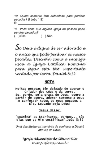 Igreja Adventista do Sétimo Dia 
www.profecias.com.br 
10. Quem somente tem autoridade para perdoar pecados? (I João 1:9) R: ________________________________________ 11. Você acha que alguma igreja ou pessoa pode perdoar pecados? ( ) Sim ( ) Não Só Deus é digno de ser adorado e o único que pode perdoar os nossos pecados. Descreva como o inimigo usou a Igreja Católica Romana para jogar esta tão importante verdade por terra. Daniel 8:12 NOTA Muitas pessoas têm deixado de adorar o Criador dos céus e da terra. Eu, porém, pela graça de Deus, quero a partir de agora, adorar somente a Deus e confessar todos os meus pecados a Ele. Louvado seja Deus! Jesus disse: “Examinai as Escrituras, porque... são elas que de Mim testificam”.João 5:39 Uma das Melhores maneiras de conhecer a Deus é através da Bíblia. 