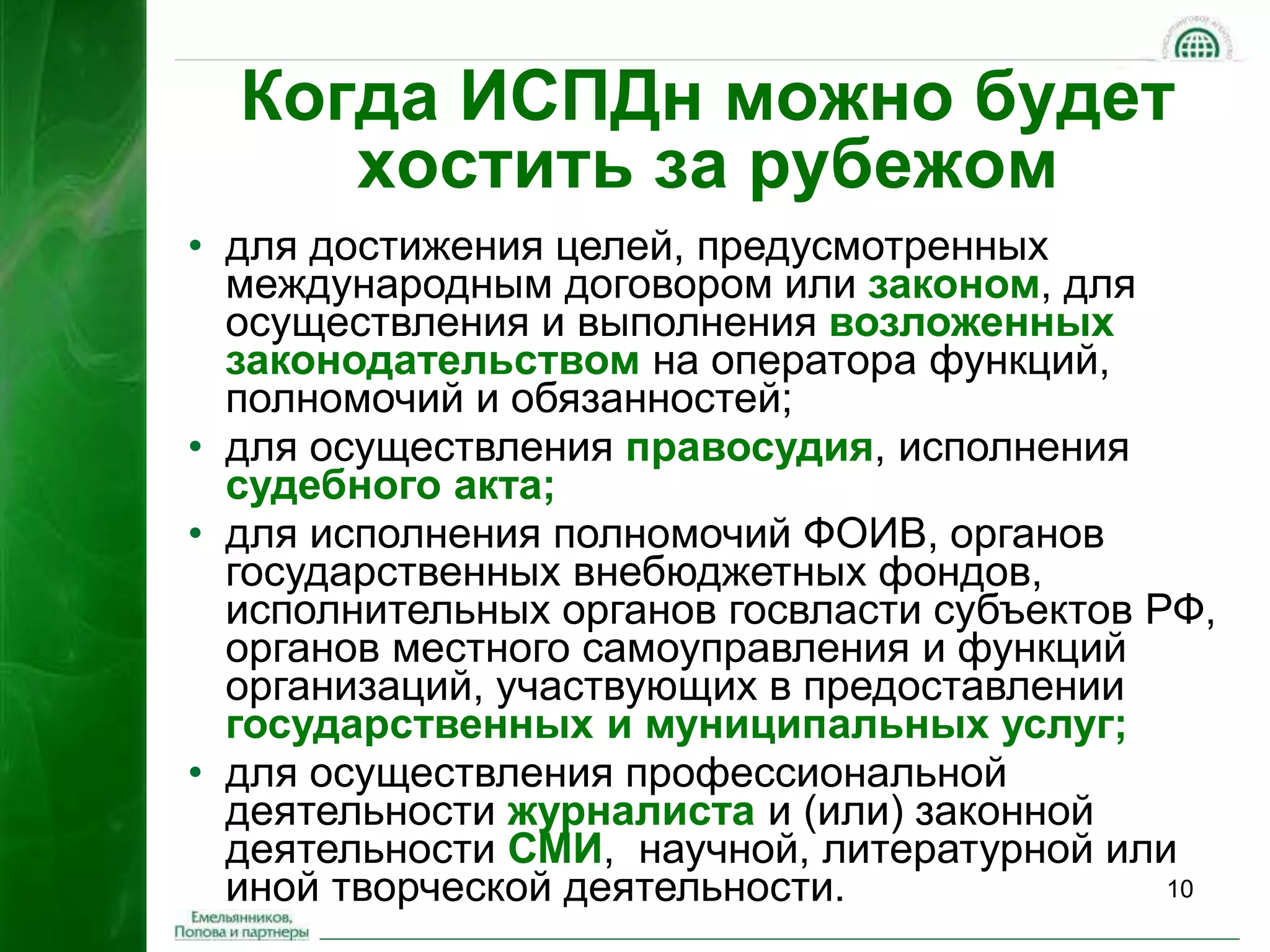 Когда ИСПДн можно будет 
10 
хостить за рубежом 
• для достижения целей, предусмотренных 
международным договором или законом, для 
осуществления и выполнения возложенных 
законодательством на оператора функций, 
полномочий и обязанностей; 
• для осуществления правосудия, исполнения 
судебного акта; 
• для исполнения полномочий ФОИВ, органов 
государственных внебюджетных фондов, 
исполнительных органов госвласти субъектов РФ, 
органов местного самоуправления и функций 
организаций, участвующих в предоставлении 
государственных и муниципальных услуг; 
• для осуществления профессиональной 
деятельности журналиста и (или) законной 
деятельности СМИ, научной, литературной или 
иной творческой деятельности. 
 