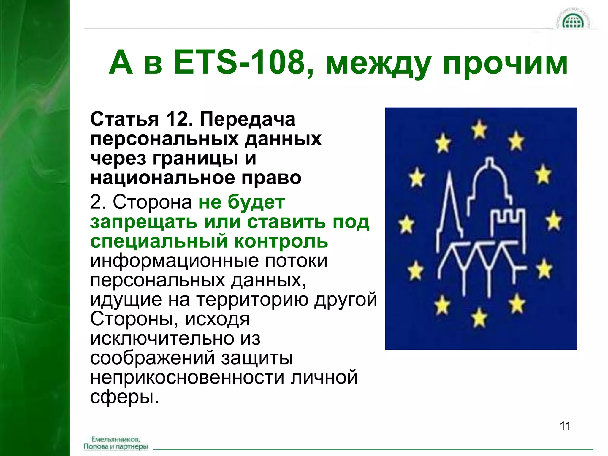 А в ETS-108, между прочим 
11 
Статья 12. Передача 
персональных данных 
через границы и 
национальное право 
2. Сторона не будет 
запрещать или ставить под 
специальный контроль 
информационные потоки 
персональных данных, 
идущие на территорию другой 
Стороны, исходя 
исключительно из 
соображений защиты 
неприкосновенности личной 
сферы. 
 