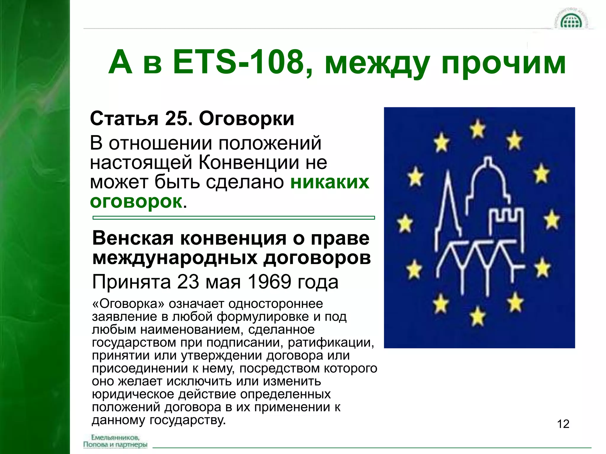 А в ETS-108, между прочим 
12 
Статья 25. Оговорки 
В отношении положений 
настоящей Конвенции не 
может быть сделано никаких 
оговорок. 
Венская конвенция о праве 
международных договоров 
Принята 23 мая 1969 года 
«Оговорка» означает одностороннее 
заявление в любой формулировке и под 
любым наименованием, сделанное 
государством при подписании, ратификации, 
принятии или утверждении договора или 
присоединении к нему, посредством которого 
оно желает исключить или изменить 
юридическое действие определенных 
положений договора в их применении к 
данному государству. 
 