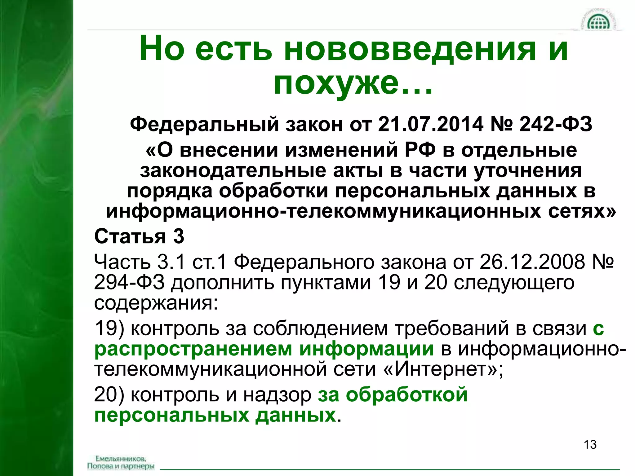 13 
Но есть нововведения и 
похуже… 
Федеральный закон от 21.07.2014 № 242-ФЗ 
«О внесении изменений РФ в отдельные 
законодательные акты в части уточнения 
порядка обработки персональных данных в 
информационно-телекоммуникационных сетях» 
Статья 3 
Часть 3.1 ст.1 Федерального закона от 26.12.2008 № 
294-ФЗ дополнить пунктами 19 и 20 следующего 
содержания: 
19) контроль за соблюдением требований в связи с 
распространением информации в информационно- 
телекоммуникационной сети «Интернет»; 
20) контроль и надзор за обработкой 
персональных данных. 
 