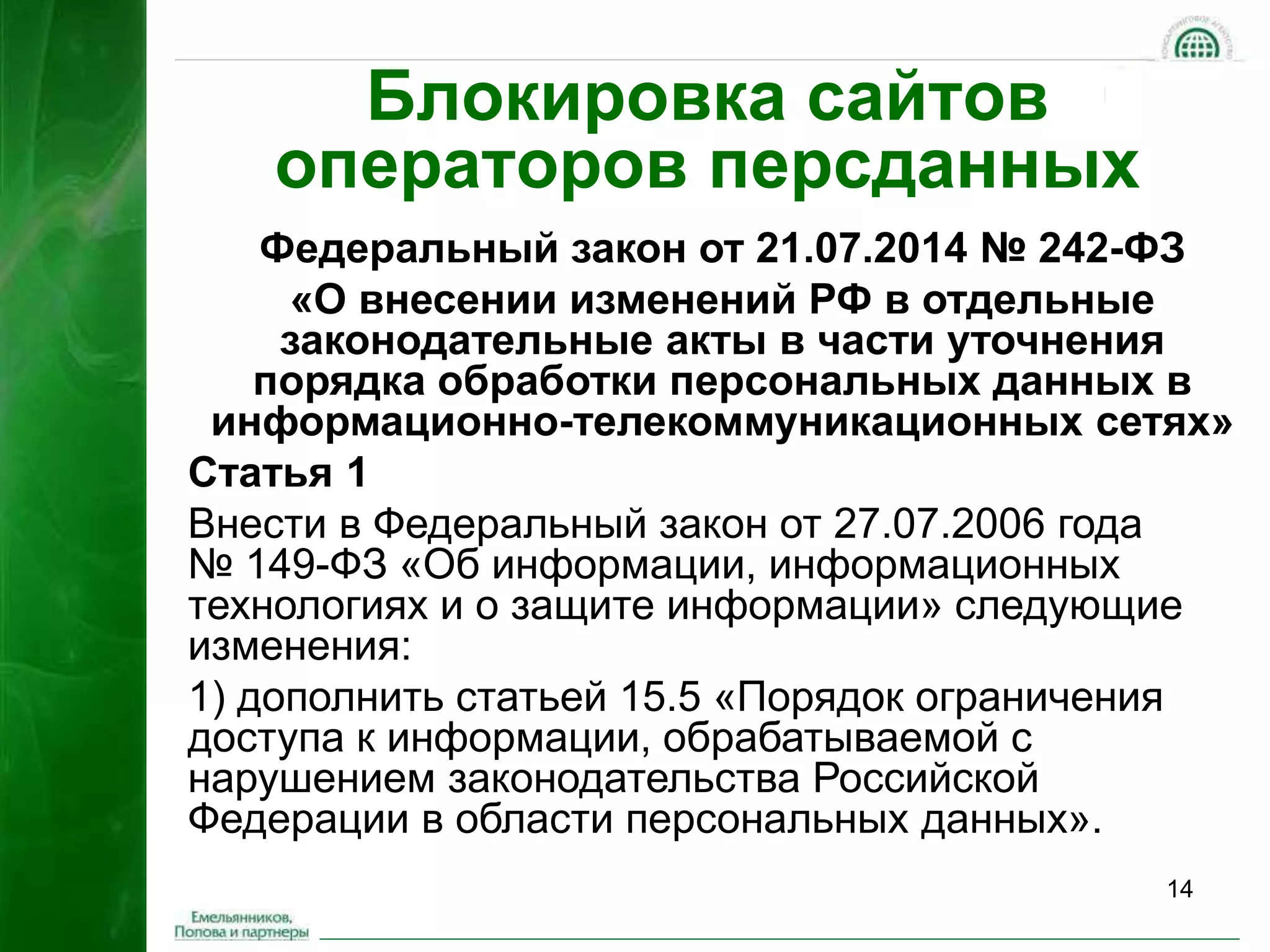 14 
Блокировка сайтов 
операторов персданных 
Федеральный закон от 21.07.2014 № 242-ФЗ 
«О внесении изменений РФ в отдельные 
законодательные акты в части уточнения 
порядка обработки персональных данных в 
информационно-телекоммуникационных сетях» 
Статья 1 
Внести в Федеральный закон от 27.07.2006 года 
№ 149-ФЗ «Об информации, информационных 
технологиях и о защите информации» следующие 
изменения: 
1) дополнить статьей 15.5 «Порядок ограничения 
доступа к информации, обрабатываемой с 
нарушением законодательства Российской 
Федерации в области персональных данных». 
 