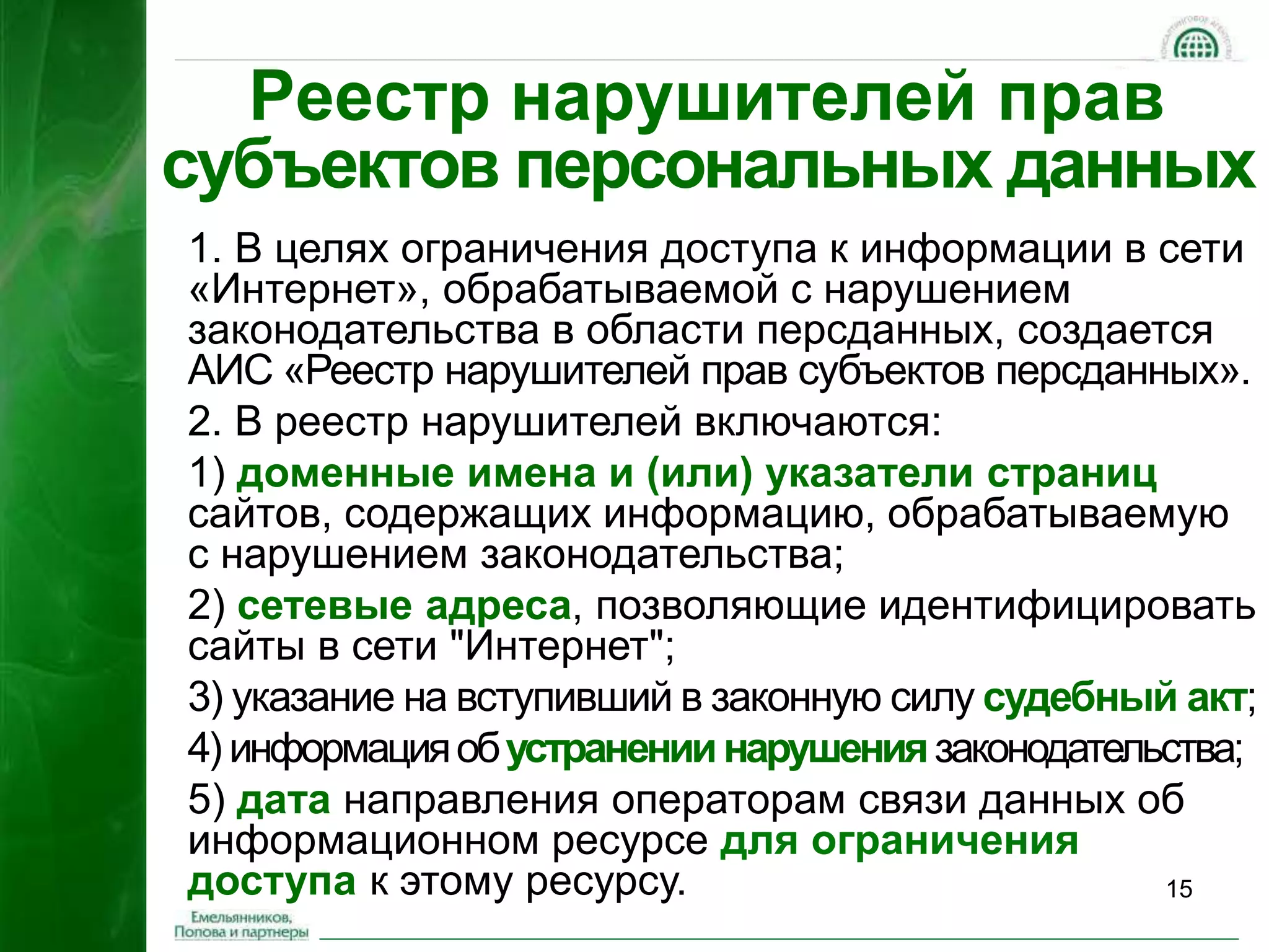 15 
Реестр нарушителей прав 
субъектов персональных данных 
1. В целях ограничения доступа к информации в сети 
«Интернет», обрабатываемой с нарушением 
законодательства в области персданных, создается 
АИС «Реестр нарушителей прав субъектов персданных». 
2. В реестр нарушителей включаются: 
1) доменные имена и (или) указатели страниц 
сайтов, содержащих информацию, обрабатываемую 
с нарушением законодательства; 
2) сетевые адреса, позволяющие идентифицировать 
сайты в сети "Интернет"; 
3) указание на вступивший в законную силу судебный акт; 
4) информация об устранении нарушения законодательства; 
5) дата направления операторам связи данных об 
информационном ресурсе для ограничения 
доступа к этому ресурсу. 
 