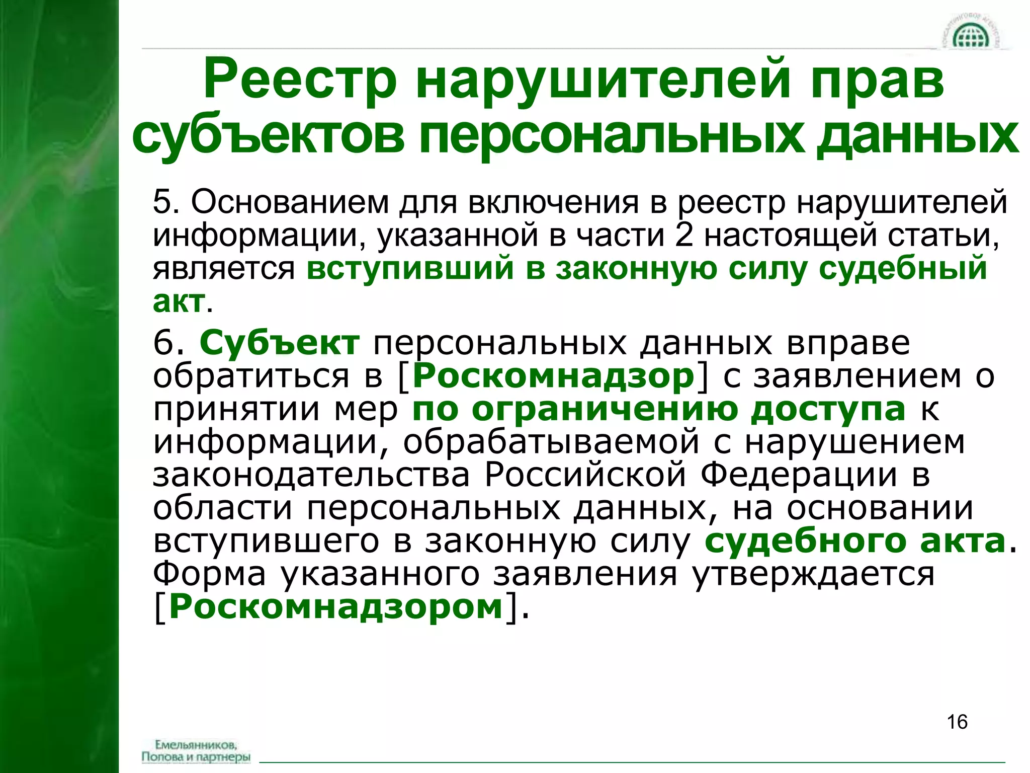 16 
Реестр нарушителей прав 
субъектов персональных данных 
5. Основанием для включения в реестр нарушителей 
информации, указанной в части 2 настоящей статьи, 
является вступивший в законную силу судебный 
акт. 
6. Субъект персональных данных вправе 
обратиться в [Роскомнадзор] с заявлением о 
принятии мер по ограничению доступа к 
информации, обрабатываемой с нарушением 
законодательства Российской Федерации в 
области персональных данных, на основании 
вступившего в законную силу судебного акта. 
Форма указанного заявления утверждается 
[Роскомнадзором]. 
 
