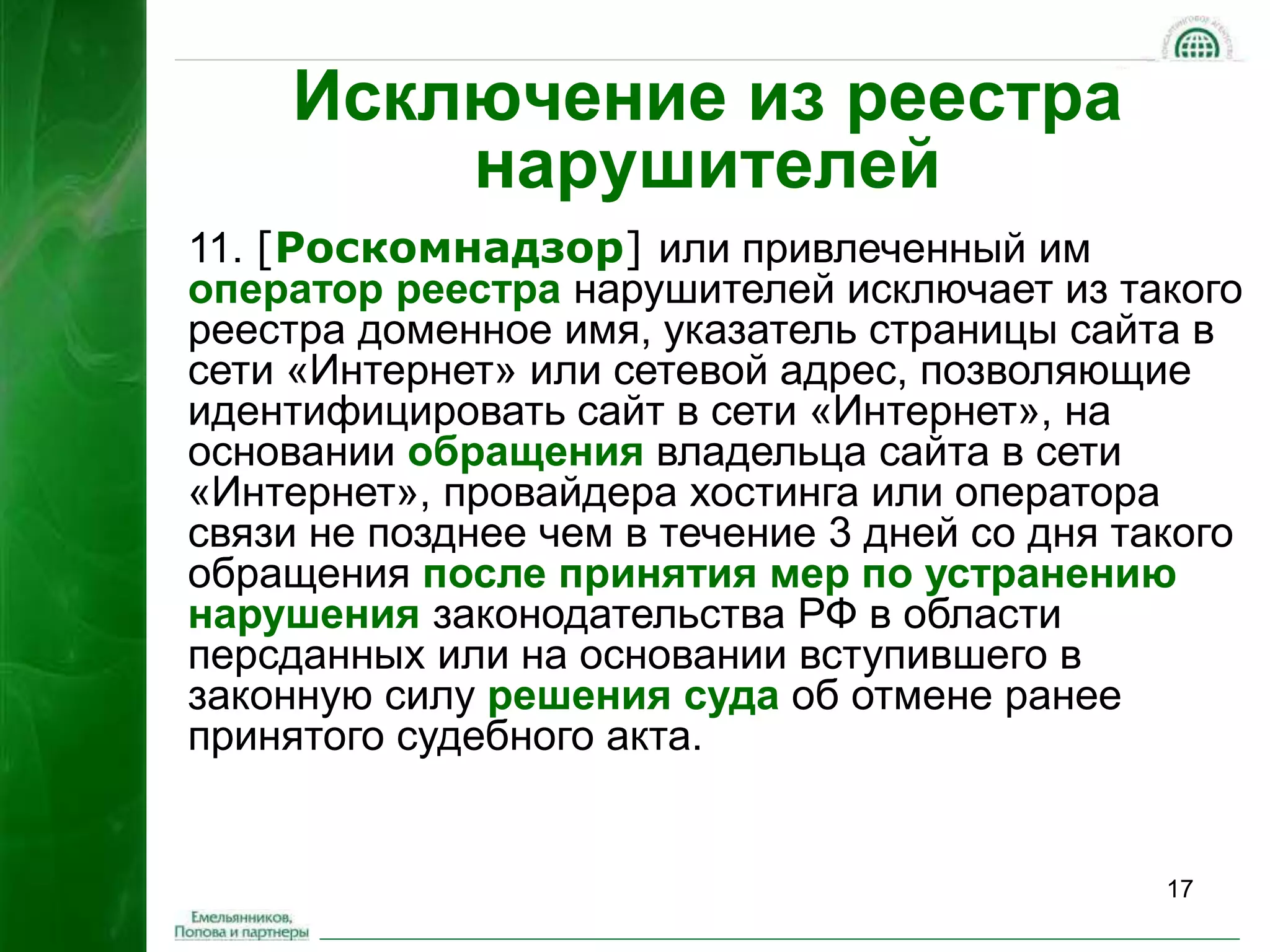 17 
Исключение из реестра 
нарушителей 
11. [Роскомнадзор] или привлеченный им 
оператор реестра нарушителей исключает из такого 
реестра доменное имя, указатель страницы сайта в 
сети «Интернет» или сетевой адрес, позволяющие 
идентифицировать сайт в сети «Интернет», на 
основании обращения владельца сайта в сети 
«Интернет», провайдера хостинга или оператора 
связи не позднее чем в течение 3 дней со дня такого 
обращения после принятия мер по устранению 
нарушения законодательства РФ в области 
персданных или на основании вступившего в 
законную силу решения суда об отмене ранее 
принятого судебного акта. 
 
