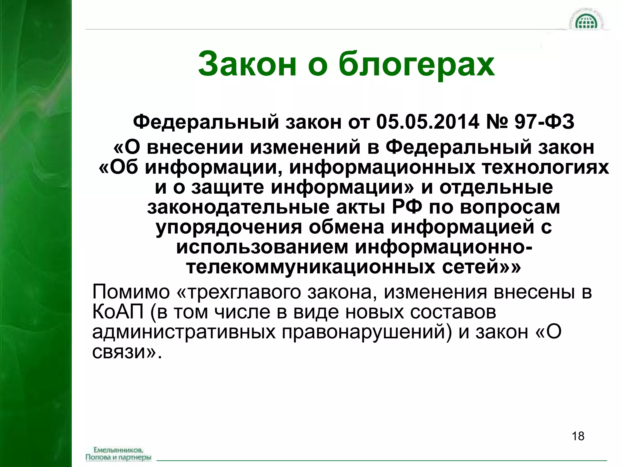 18 
Закон о блогерах 
Федеральный закон от 05.05.2014 № 97-ФЗ 
«О внесении изменений в Федеральный закон 
«Об информации, информационных технологиях 
и о защите информации» и отдельные 
законодательные акты РФ по вопросам 
упорядочения обмена информацией с 
использованием информационно- 
телекоммуникационных сетей»» 
Помимо «трехглавого закона, изменения внесены в 
КоАП (в том числе в виде новых составов 
административных правонарушений) и закон «О 
связи». 
 