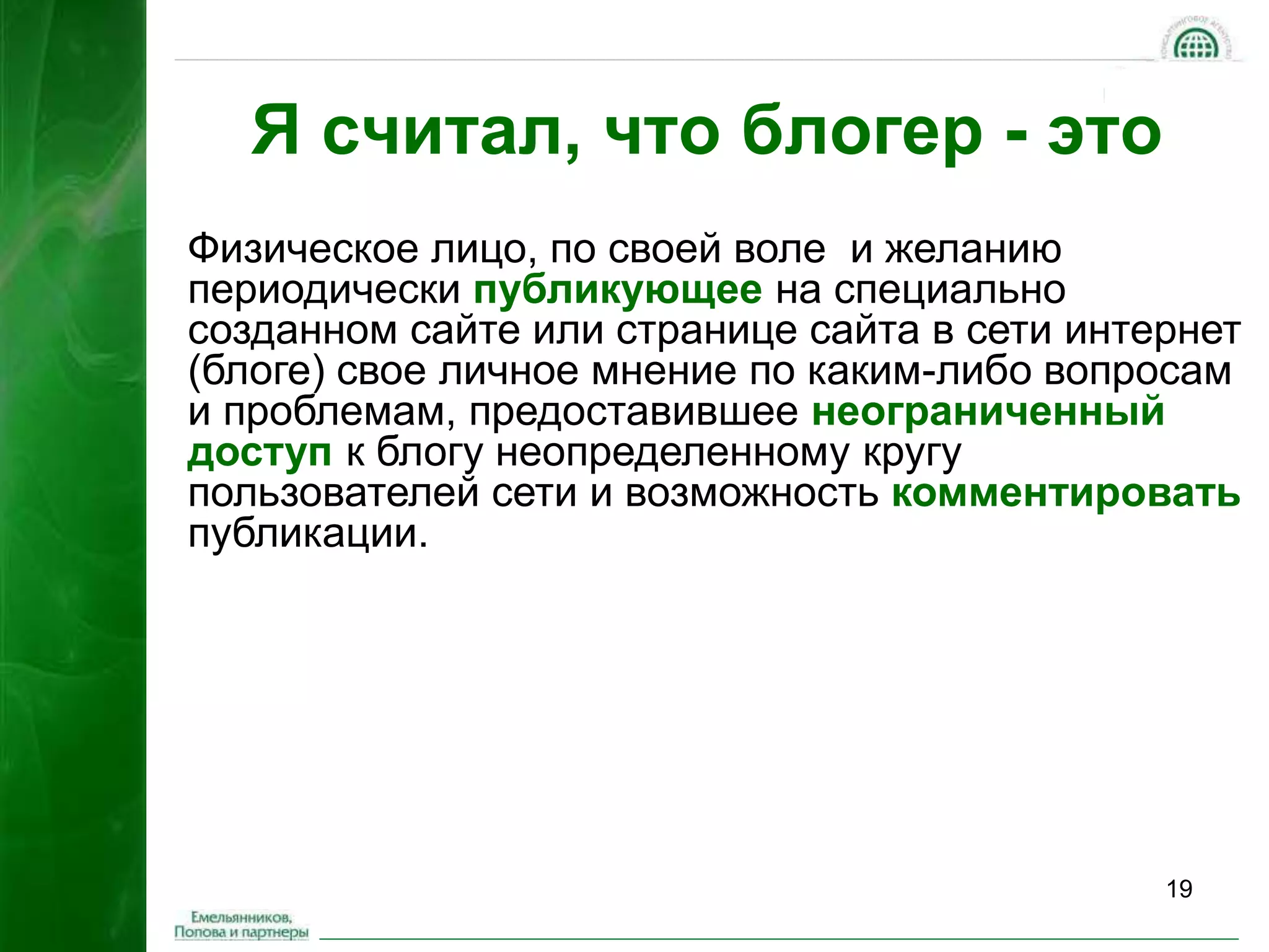 19 
Я считал, что блогер - это 
Физическое лицо, по своей воле и желанию 
периодически публикующее на специально 
созданном сайте или странице сайта в сети интернет 
(блоге) свое личное мнение по каким-либо вопросам 
и проблемам, предоставившее неограниченный 
доступ к блогу неопределенному кругу 
пользователей сети и возможность комментировать 
публикации. 
 