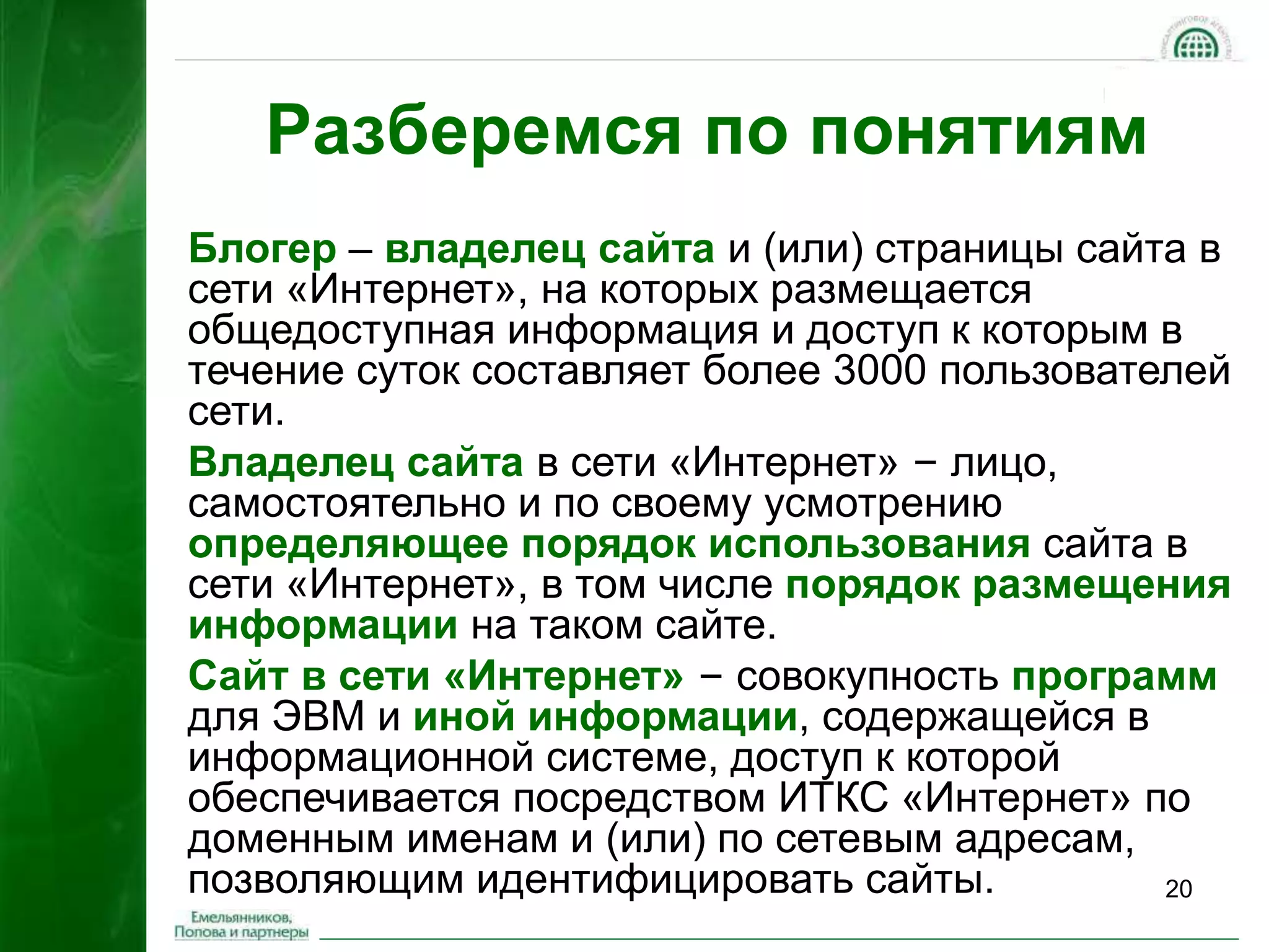 20 
Разберемся по понятиям 
Блогер – владелец сайта и (или) страницы сайта в 
сети «Интернет», на которых размещается 
общедоступная информация и доступ к которым в 
течение суток составляет более 3000 пользователей 
сети. 
Владелец сайта в сети «Интернет» – лицо, 
самостоятельно и по своему усмотрению 
определяющее порядок использования сайта в 
сети «Интернет», в том числе порядок размещения 
информации на таком сайте. 
Сайт в сети «Интернет» – совокупность программ 
для ЭВМ и иной информации, содержащейся в 
информационной системе, доступ к которой 
обеспечивается посредством ИТКС «Интернет» по 
доменным именам и (или) по сетевым адресам, 
позволяющим идентифицировать сайты. 
 