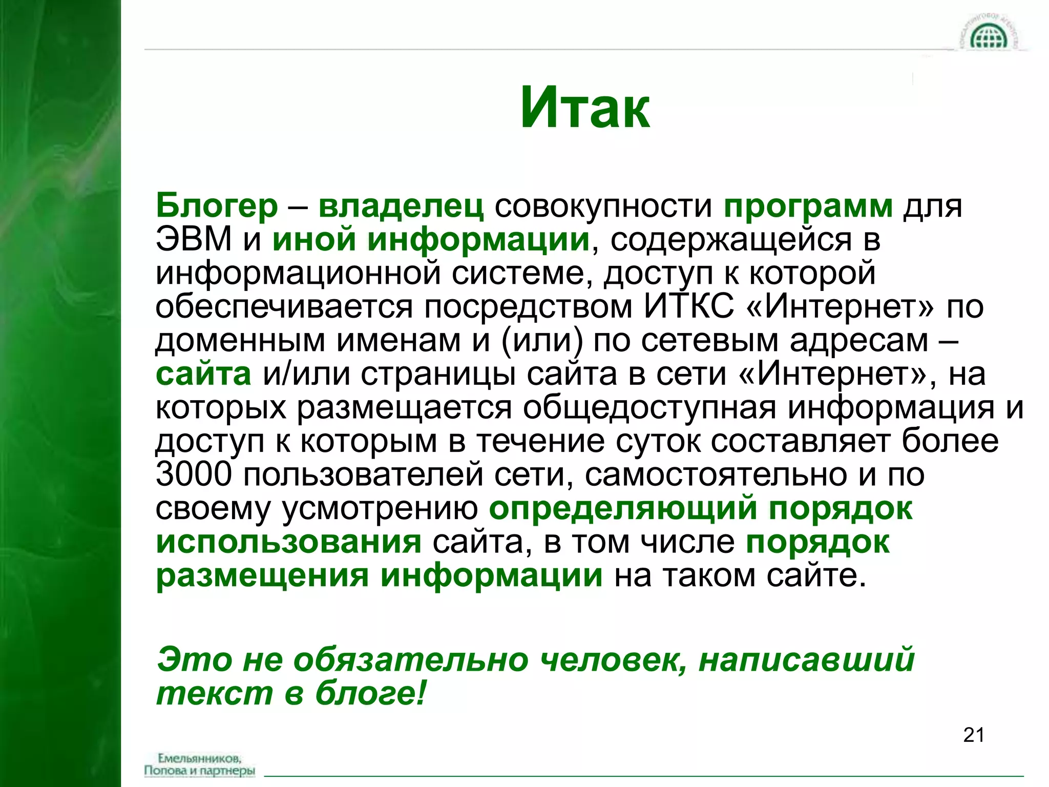 21 
Итак 
Блогер – владелец совокупности программ для 
ЭВМ и иной информации, содержащейся в 
информационной системе, доступ к которой 
обеспечивается посредством ИТКС «Интернет» по 
доменным именам и (или) по сетевым адресам – 
сайта и/или страницы сайта в сети «Интернет», на 
которых размещается общедоступная информация и 
доступ к которым в течение суток составляет более 
3000 пользователей сети, самостоятельно и по 
своему усмотрению определяющий порядок 
использования сайта, в том числе порядок 
размещения информации на таком сайте. 
Это не обязательно человек, написавший 
текст в блоге! 
 