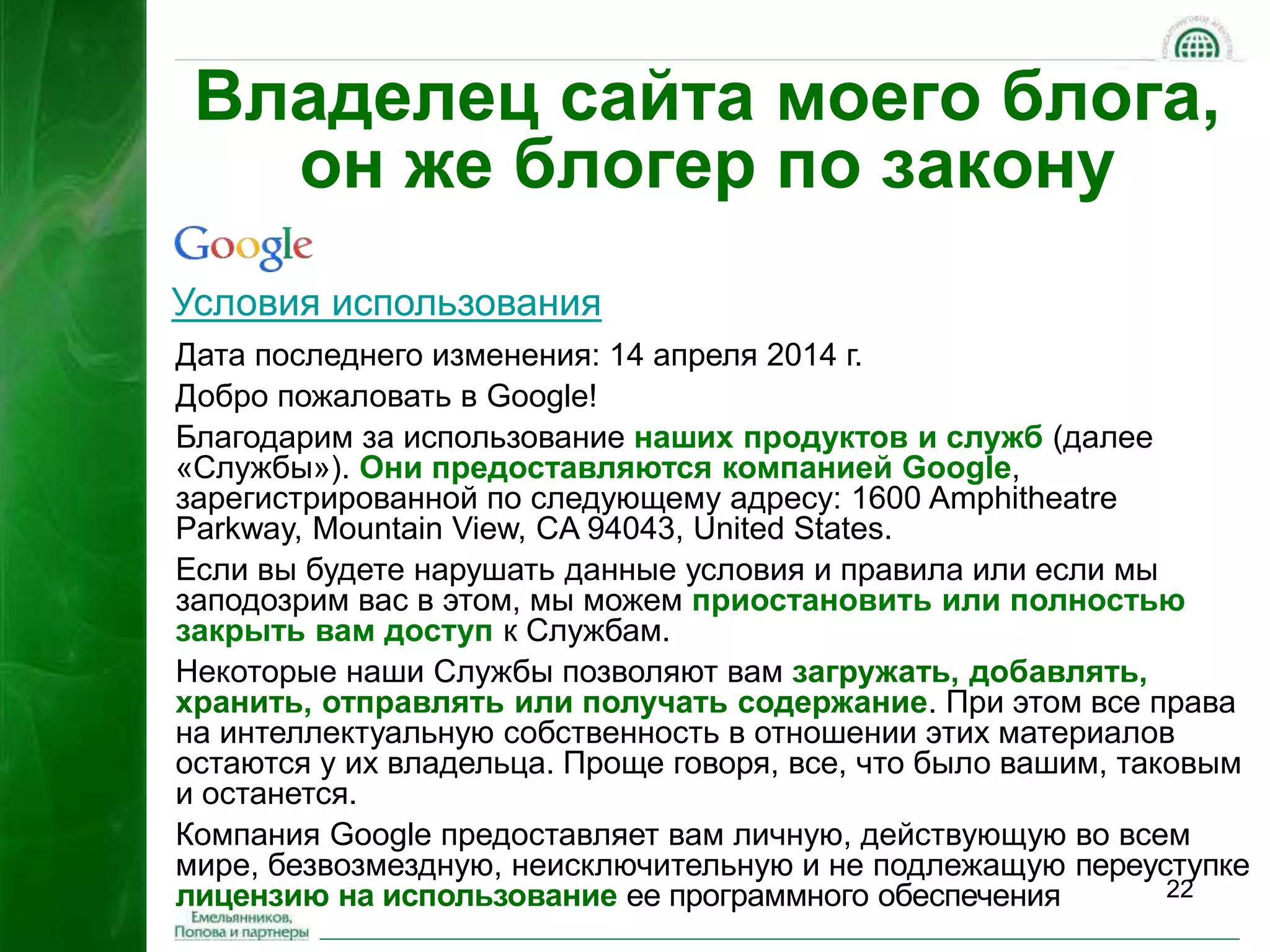Владелец сайта моего блога, 
22 
он же блогер по закону 
Условия использования 
Дата последнего изменения: 14 апреля 2014 г. 
Добро пожаловать в Google! 
Благодарим за использование наших продуктов и служб (далее 
«Службы»). Они предоставляются компанией Google, 
зарегистрированной по следующему адресу: 1600 Amphitheatre 
Parkway, Mountain View, CA 94043, United States. 
Если вы будете нарушать данные условия и правила или если мы 
заподозрим вас в этом, мы можем приостановить или полностью 
закрыть вам доступ к Службам. 
Некоторые наши Службы позволяют вам загружать, добавлять, 
хранить, отправлять или получать содержание. При этом все права 
на интеллектуальную собственность в отношении этих материалов 
остаются у их владельца. Проще говоря, все, что было вашим, таковым 
и останется. 
Компания Google предоставляет вам личную, действующую во всем 
мире, безвозмездную, неисключительную и не подлежащую переуступке 
лицензию на использование ее программного обеспечения 
 