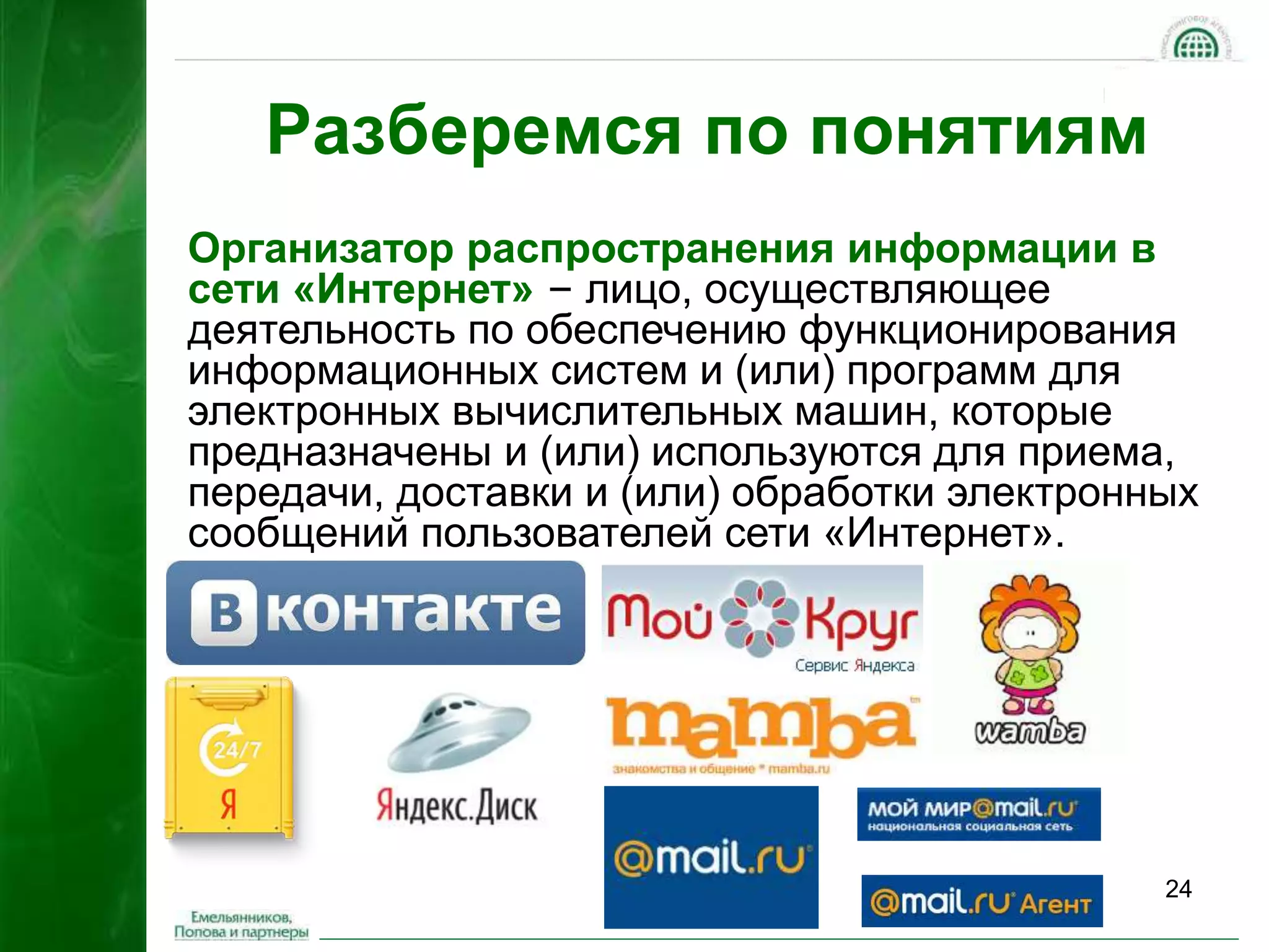 24 
Разберемся по понятиям 
Организатор распространения информации в 
сети «Интернет» – лицо, осуществляющее 
деятельность по обеспечению функционирования 
информационных систем и (или) программ для 
электронных вычислительных машин, которые 
предназначены и (или) используются для приема, 
передачи, доставки и (или) обработки электронных 
сообщений пользователей сети «Интернет». 
 