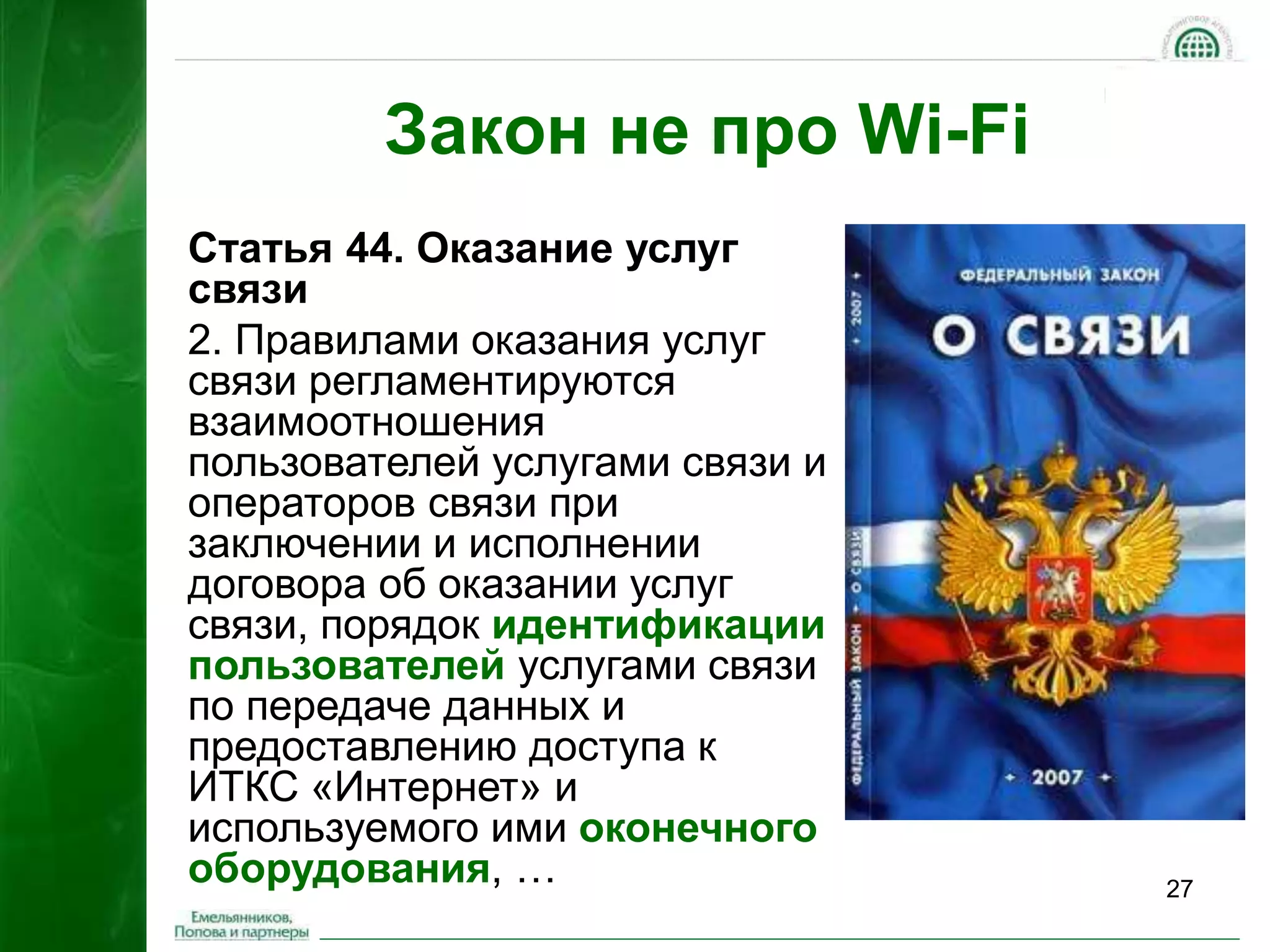 27 
Закон не про Wi-Fi 
Статья 44. Оказание услуг 
связи 
2. Правилами оказания услуг 
связи регламентируются 
взаимоотношения 
пользователей услугами связи и 
операторов связи при 
заключении и исполнении 
договора об оказании услуг 
связи, порядок идентификации 
пользователей услугами связи 
по передаче данных и 
предоставлению доступа к 
ИТКС «Интернет» и 
используемого ими оконечного 
оборудования, … 
 