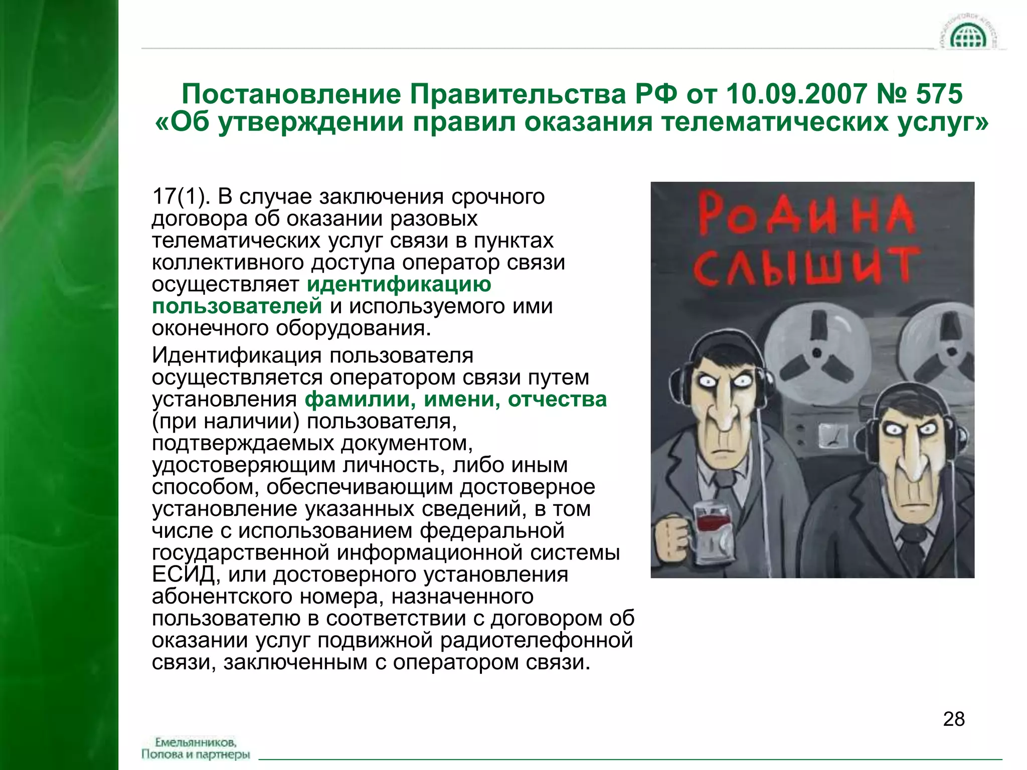 Постановление Правительства РФ от 10.09.2007 № 575 
«Об утверждении правил оказания телематических услуг» 
28 
17(1). В случае заключения срочного 
договора об оказании разовых 
телематических услуг связи в пунктах 
коллективного доступа оператор связи 
осуществляет идентификацию 
пользователей и используемого ими 
оконечного оборудования. 
Идентификация пользователя 
осуществляется оператором связи путем 
установления фамилии, имени, отчества 
(при наличии) пользователя, 
подтверждаемых документом, 
удостоверяющим личность, либо иным 
способом, обеспечивающим достоверное 
установление указанных сведений, в том 
числе с использованием федеральной 
государственной информационной системы 
ЕСИД, или достоверного установления 
абонентского номера, назначенного 
пользователю в соответствии с договором об 
оказании услуг подвижной радиотелефонной 
связи, заключенным с оператором связи. 
 