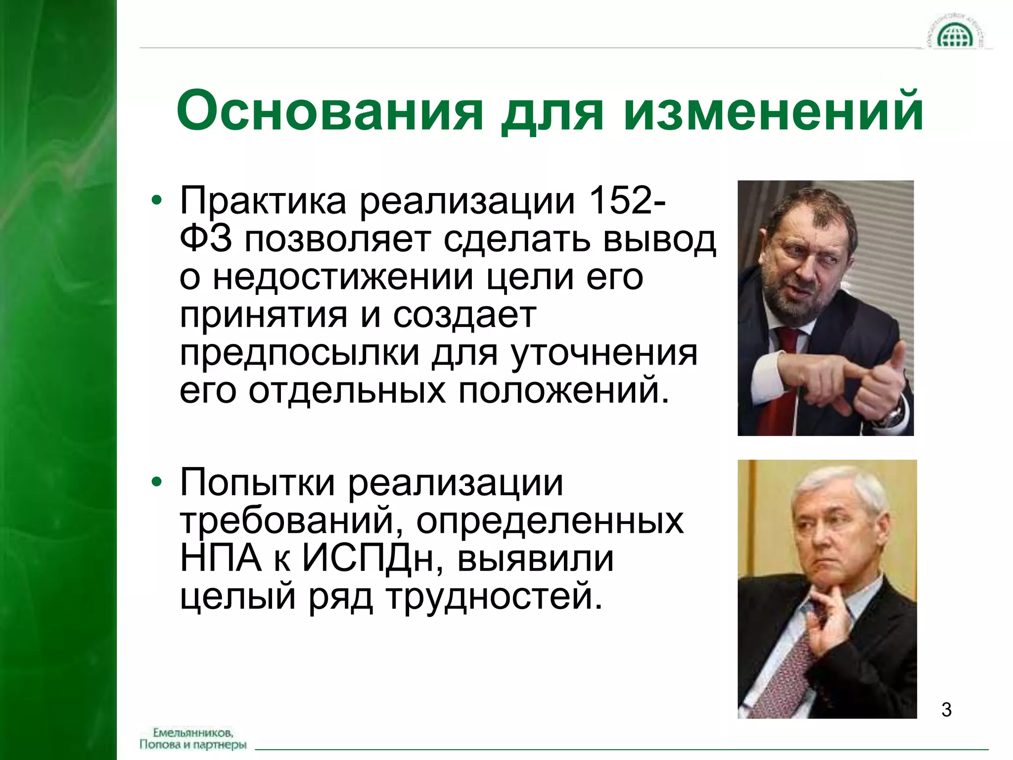 3 
Основания для изменений 
• Практика реализации 152- 
ФЗ позволяет сделать вывод 
о недостижении цели его 
принятия и создает 
предпосылки для уточнения 
его отдельных положений. 
• Попытки реализации 
требований, определенных 
НПА к ИСПДн, выявили 
целый ряд трудностей. 
 