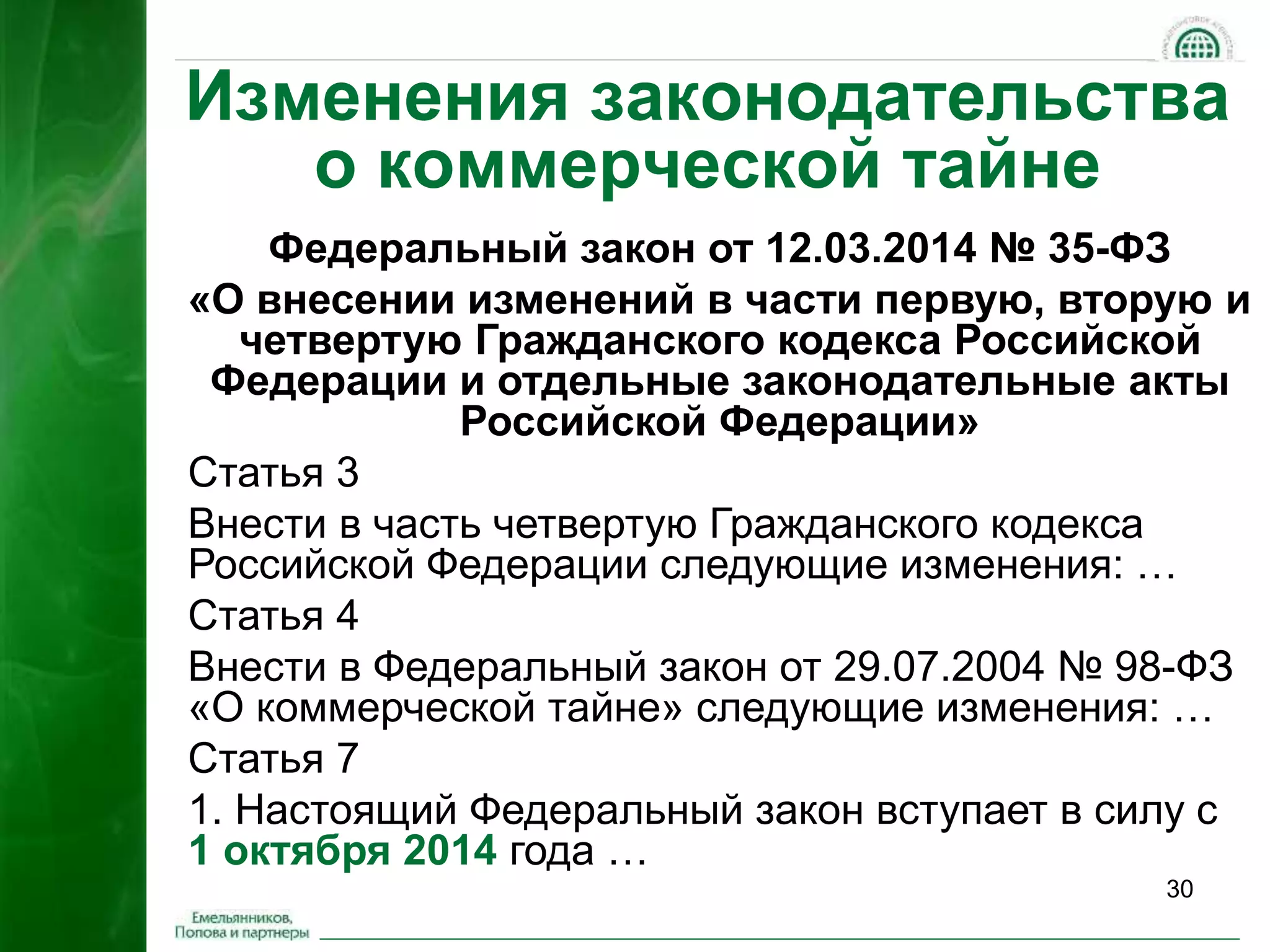 Изменения законодательства 
30 
о коммерческой тайне 
Федеральный закон от 12.03.2014 № 35-ФЗ 
«О внесении изменений в части первую, вторую и 
четвертую Гражданского кодекса Российской 
Федерации и отдельные законодательные акты 
Российской Федерации» 
Статья 3 
Внести в часть четвертую Гражданского кодекса 
Российской Федерации следующие изменения: … 
Статья 4 
Внести в Федеральный закон от 29.07.2004 № 98-ФЗ 
«О коммерческой тайне» следующие изменения: … 
Статья 7 
1. Настоящий Федеральный закон вступает в силу с 
1 октября 2014 года … 
 