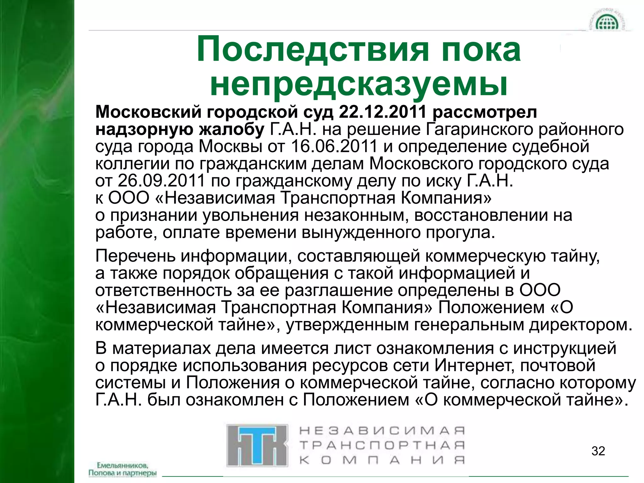 32 
Последствия пока 
непредсказуемы 
Московский городской суд 22.12.2011 рассмотрел 
надзорную жалобу Г.А.Н. на решение Гагаринского районного 
суда города Москвы от 16.06.2011 и определение судебной 
коллегии по гражданским делам Московского городского суда 
от 26.09.2011 по гражданскому делу по иску Г.А.Н. 
к ООО «Независимая Транспортная Компания» 
о признании увольнения незаконным, восстановлении на 
работе, оплате времени вынужденного прогула. 
Перечень информации, составляющей коммерческую тайну, 
а также порядок обращения с такой информацией и 
ответственность за ее разглашение определены в ООО 
«Независимая Транспортная Компания» Положением «О 
коммерческой тайне», утвержденным генеральным директором. 
В материалах дела имеется лист ознакомления с инструкцией 
о порядке использования ресурсов сети Интернет, почтовой 
системы и Положения о коммерческой тайне, согласно которому 
Г.А.Н. был ознакомлен с Положением «О коммерческой тайне». 
 