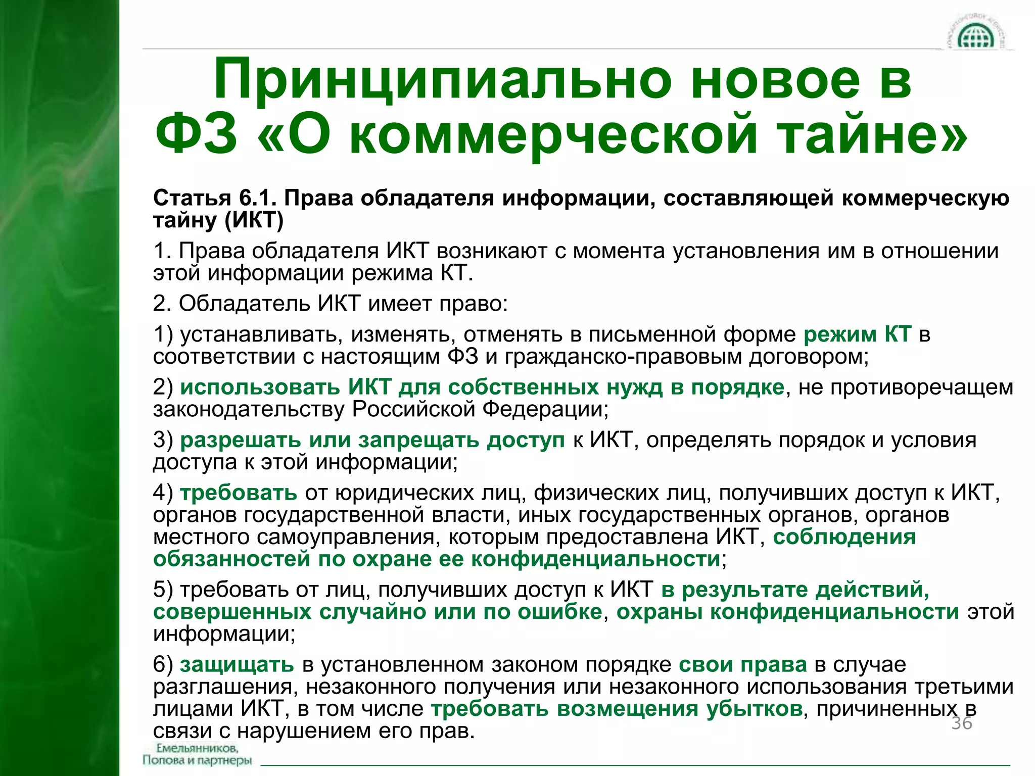 36 
Принципиально новое в 
ФЗ «О коммерческой тайне» 
Статья 6.1. Права обладателя информации, составляющей коммерческую 
тайну (ИКТ) 
1. Права обладателя ИКТ возникают с момента установления им в отношении 
этой информации режима КТ. 
2. Обладатель ИКТ имеет право: 
1) устанавливать, изменять, отменять в письменной форме режим КТ в 
соответствии с настоящим ФЗ и гражданско-правовым договором; 
2) использовать ИКТ для собственных нужд в порядке, не противоречащем 
законодательству Российской Федерации; 
3) разрешать или запрещать доступ к ИКТ, определять порядок и условия 
доступа к этой информации; 
4) требовать от юридических лиц, физических лиц, получивших доступ к ИКТ, 
органов государственной власти, иных государственных органов, органов 
местного самоуправления, которым предоставлена ИКТ, соблюдения 
обязанностей по охране ее конфиденциальности; 
5) требовать от лиц, получивших доступ к ИКТ в результате действий, 
совершенных случайно или по ошибке, охраны конфиденциальности этой 
информации; 
6) защищать в установленном законом порядке свои права в случае 
разглашения, незаконного получения или незаконного использования третьими 
лицами ИКТ, в том числе требовать возмещения убытков, причиненных в 
связи с нарушением его прав. 
 