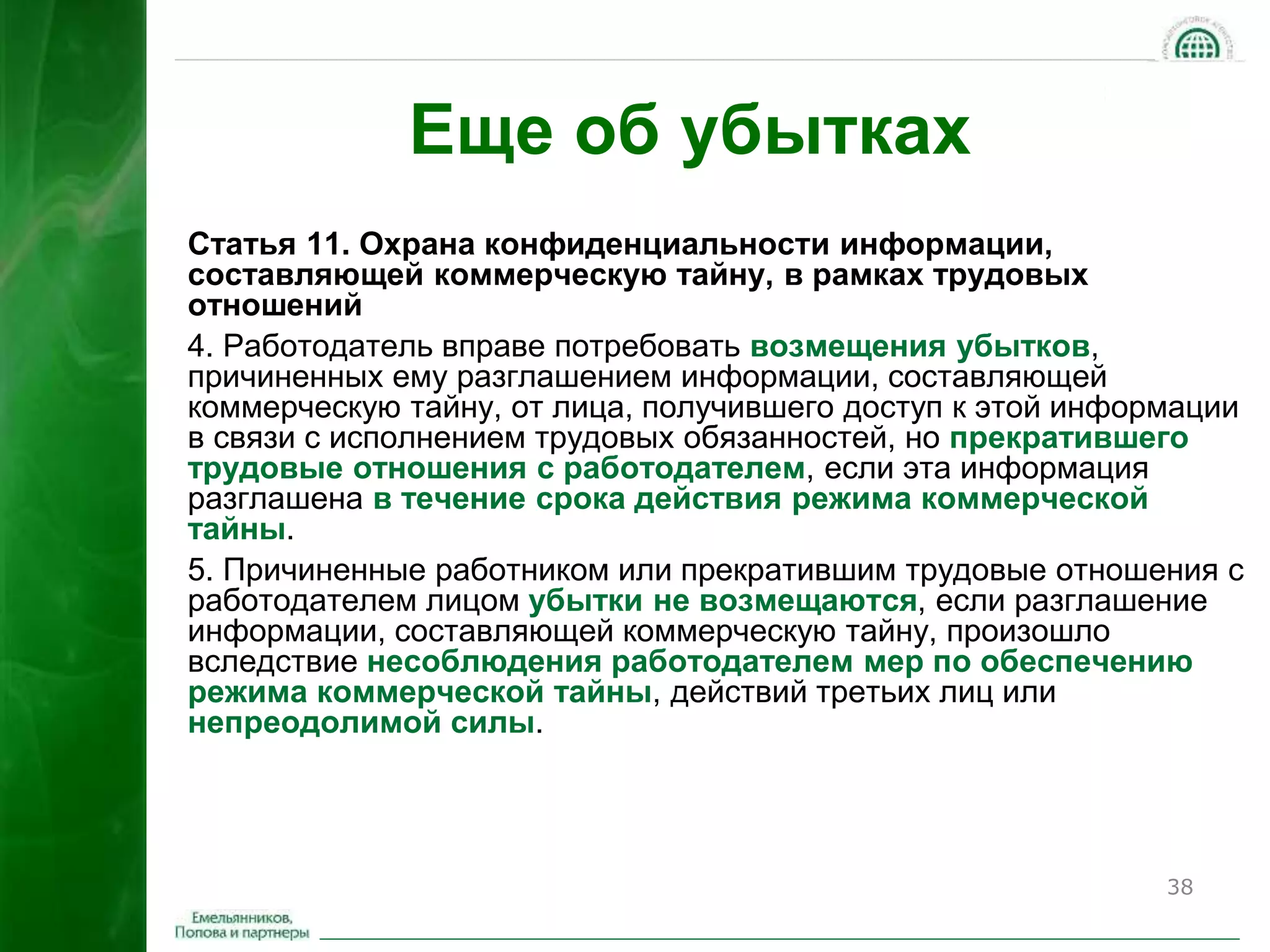 38 
Еще об убытках 
Статья 11. Охрана конфиденциальности информации, 
составляющей коммерческую тайну, в рамках трудовых 
отношений 
4. Работодатель вправе потребовать возмещения убытков, 
причиненных ему разглашением информации, составляющей 
коммерческую тайну, от лица, получившего доступ к этой информации 
в связи с исполнением трудовых обязанностей, но прекратившего 
трудовые отношения с работодателем, если эта информация 
разглашена в течение срока действия режима коммерческой 
тайны. 
5. Причиненные работником или прекратившим трудовые отношения с 
работодателем лицом убытки не возмещаются, если разглашение 
информации, составляющей коммерческую тайну, произошло 
вследствие несоблюдения работодателем мер по обеспечению 
режима коммерческой тайны, действий третьих лиц или 
непреодолимой силы. 
 