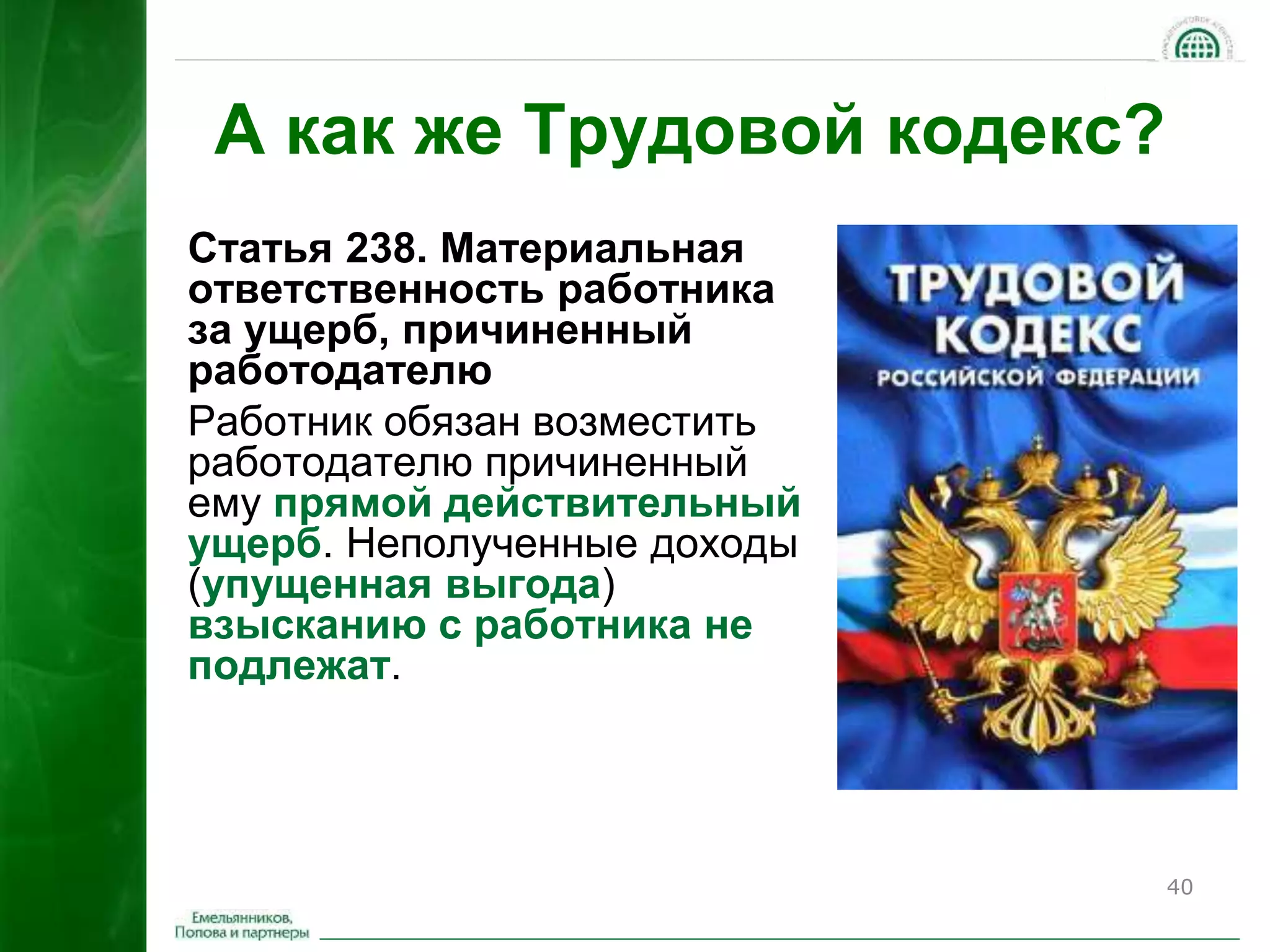 40 
А как же Трудовой кодекс? 
Статья 238. Материальная 
ответственность работника 
за ущерб, причиненный 
работодателю 
Работник обязан возместить 
работодателю причиненный 
ему прямой действительный 
ущерб. Неполученные доходы 
(упущенная выгода) 
взысканию с работника не 
подлежат. 
 