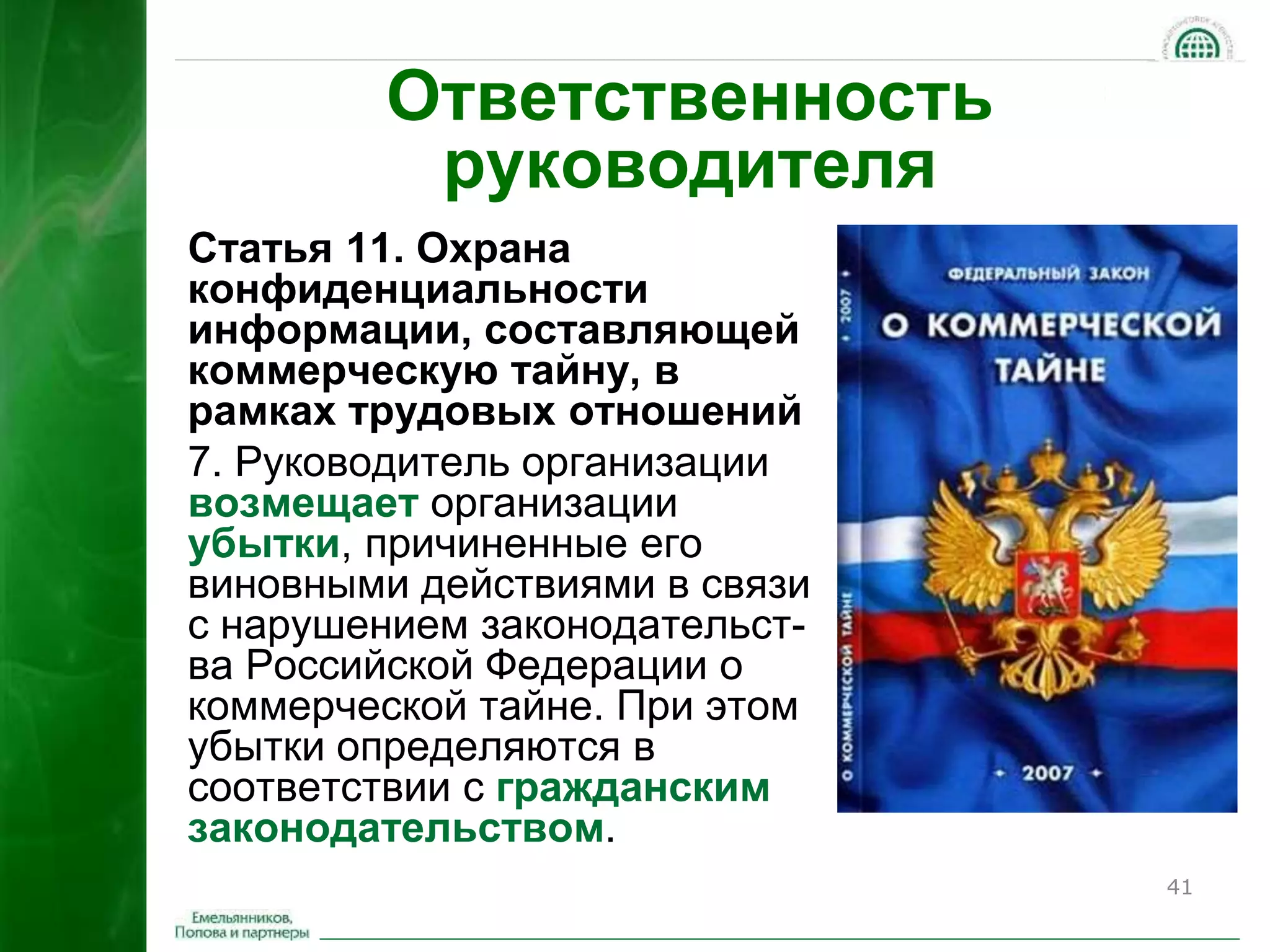 41 
Ответственность 
руководителя 
Статья 11. Охрана 
конфиденциальности 
информации, составляющей 
коммерческую тайну, в 
рамках трудовых отношений 
7. Руководитель организации 
возмещает организации 
убытки, причиненные его 
виновными действиями в связи 
с нарушением законодательст- 
ва Российской Федерации о 
коммерческой тайне. При этом 
убытки определяются в 
соответствии с гражданским 
законодательством. 
 