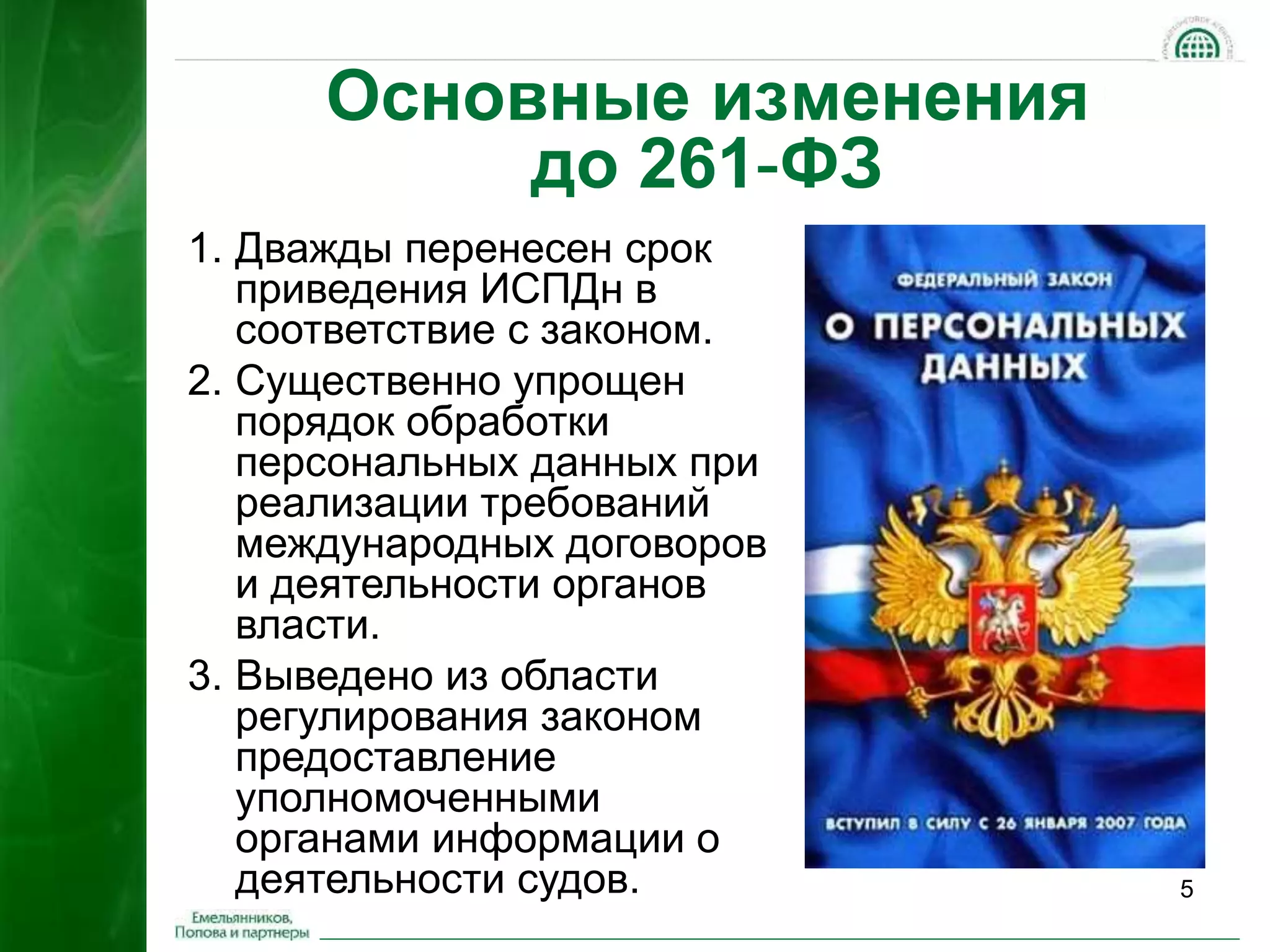 5 
Основные изменения 
до 261-ФЗ 
1. Дважды перенесен срок 
приведения ИСПДн в 
соответствие с законом. 
2. Существенно упрощен 
порядок обработки 
персональных данных при 
реализации требований 
международных договоров 
и деятельности органов 
власти. 
3. Выведено из области 
регулирования законом 
предоставление 
уполномоченными 
органами информации о 
деятельности судов. 
 