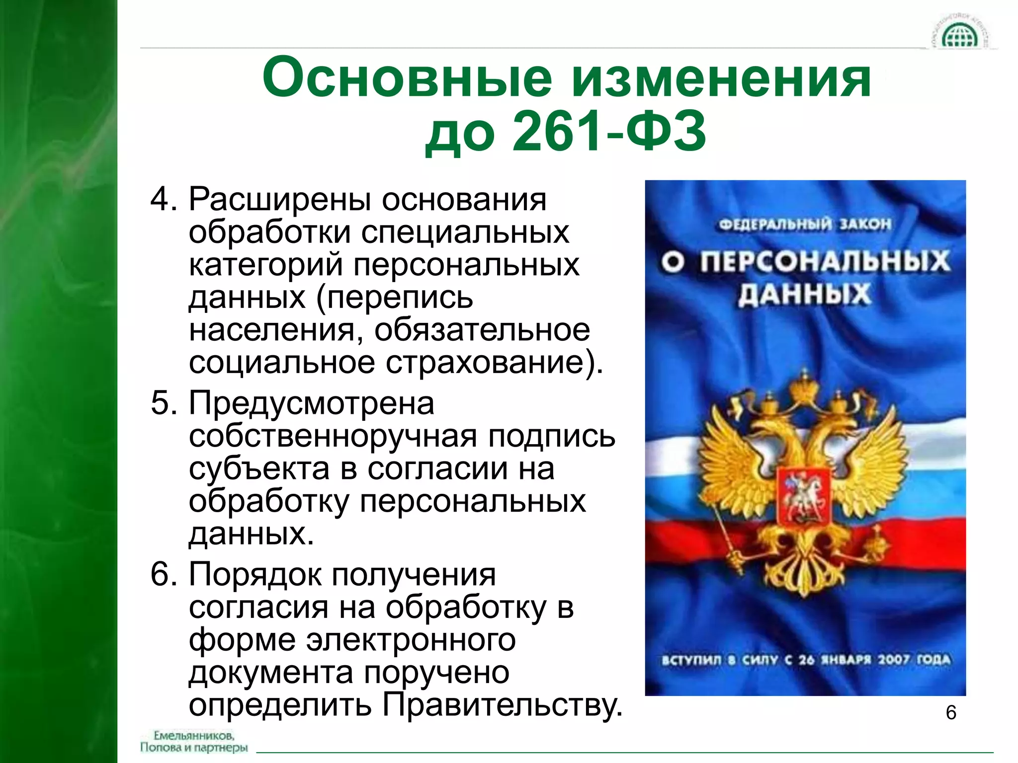 6 
Основные изменения 
до 261-ФЗ 
4. Расширены основания 
обработки специальных 
категорий персональных 
данных (перепись 
населения, обязательное 
социальное страхование). 
5. Предусмотрена 
собственноручная подпись 
субъекта в согласии на 
обработку персональных 
данных. 
6. Порядок получения 
согласия на обработку в 
форме электронного 
документа поручено 
определить Правительству. 
 