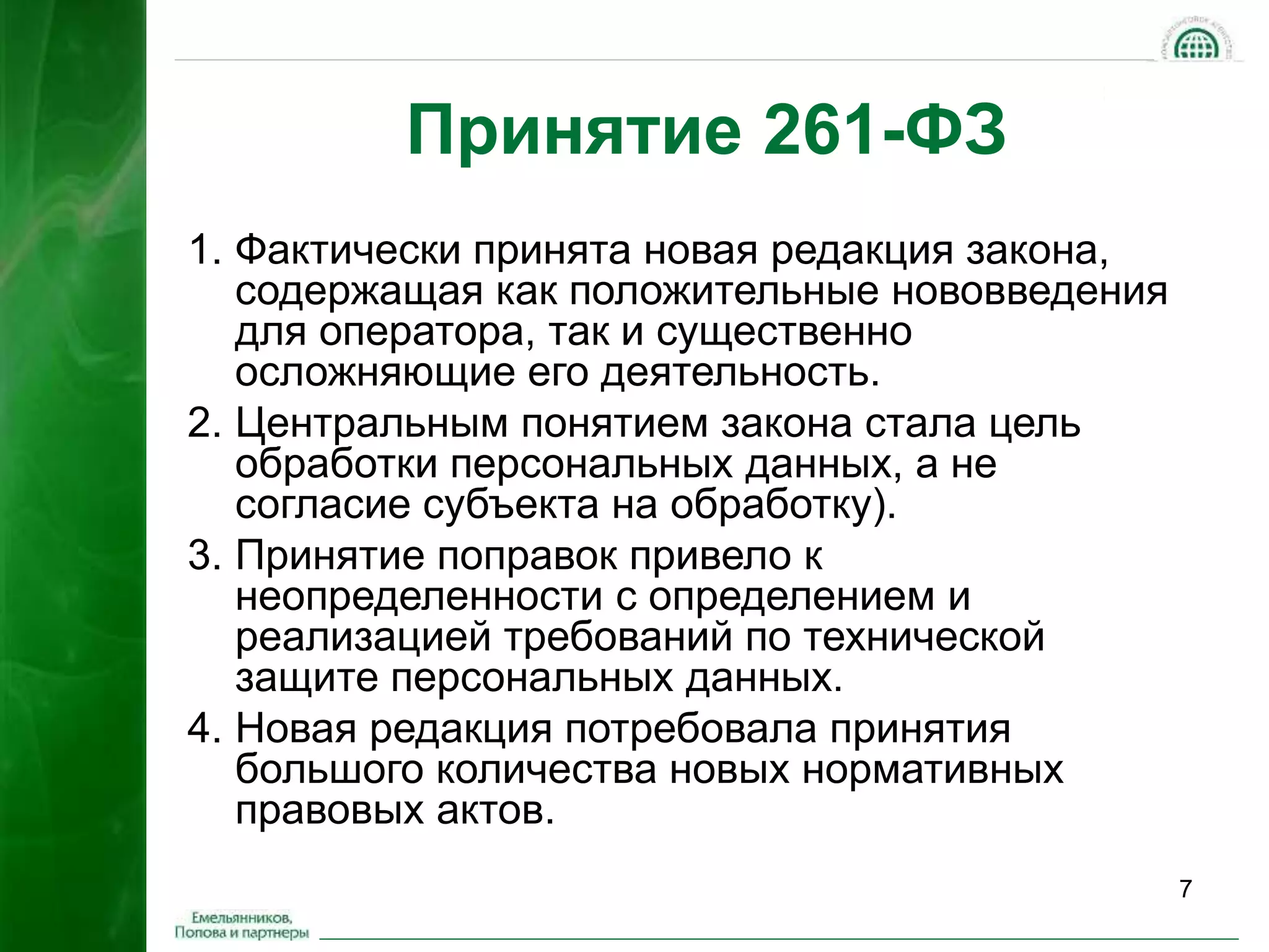 7 
Принятие 261-ФЗ 
1. Фактически принята новая редакция закона, 
содержащая как положительные нововведения 
для оператора, так и существенно 
осложняющие его деятельность. 
2. Центральным понятием закона стала цель 
обработки персональных данных, а не 
согласие субъекта на обработку). 
3. Принятие поправок привело к 
неопределенности с определением и 
реализацией требований по технической 
защите персональных данных. 
4. Новая редакция потребовала принятия 
большого количества новых нормативных 
правовых актов. 
 