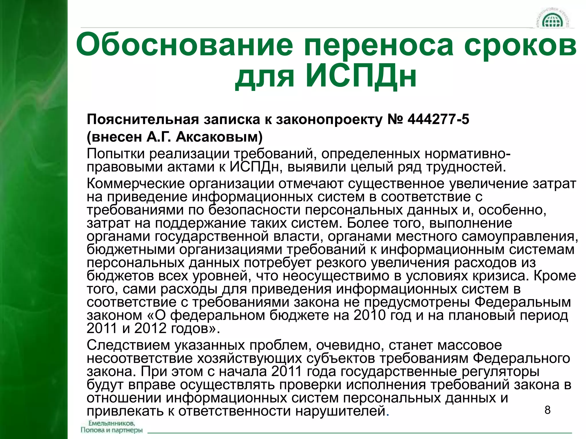 Обоснование переноса сроков 
8 
для ИСПДн 
Пояснительная записка к законопроекту № 444277-5 
(внесен А.Г. Аксаковым) 
Попытки реализации требований, определенных нормативно- 
правовыми актами к ИСПДн, выявили целый ряд трудностей. 
Коммерческие организации отмечают существенное увеличение затрат 
на приведение информационных систем в соответствие с 
требованиями по безопасности персональных данных и, особенно, 
затрат на поддержание таких систем. Более того, выполнение 
органами государственной власти, органами местного самоуправления, 
бюджетными организациями требований к информационным системам 
персональных данных потребует резкого увеличения расходов из 
бюджетов всех уровней, что неосуществимо в условиях кризиса. Кроме 
того, сами расходы для приведения информационных систем в 
соответствие с требованиями закона не предусмотрены Федеральным 
законом «О федеральном бюджете на 2010 год и на плановый период 
2011 и 2012 годов». 
Следствием указанных проблем, очевидно, станет массовое 
несоответствие хозяйствующих субъектов требованиям Федерального 
закона. При этом с начала 2011 года государственные регуляторы 
будут вправе осуществлять проверки исполнения требований закона в 
отношении информационных систем персональных данных и 
привлекать к ответственности нарушителей. 
 