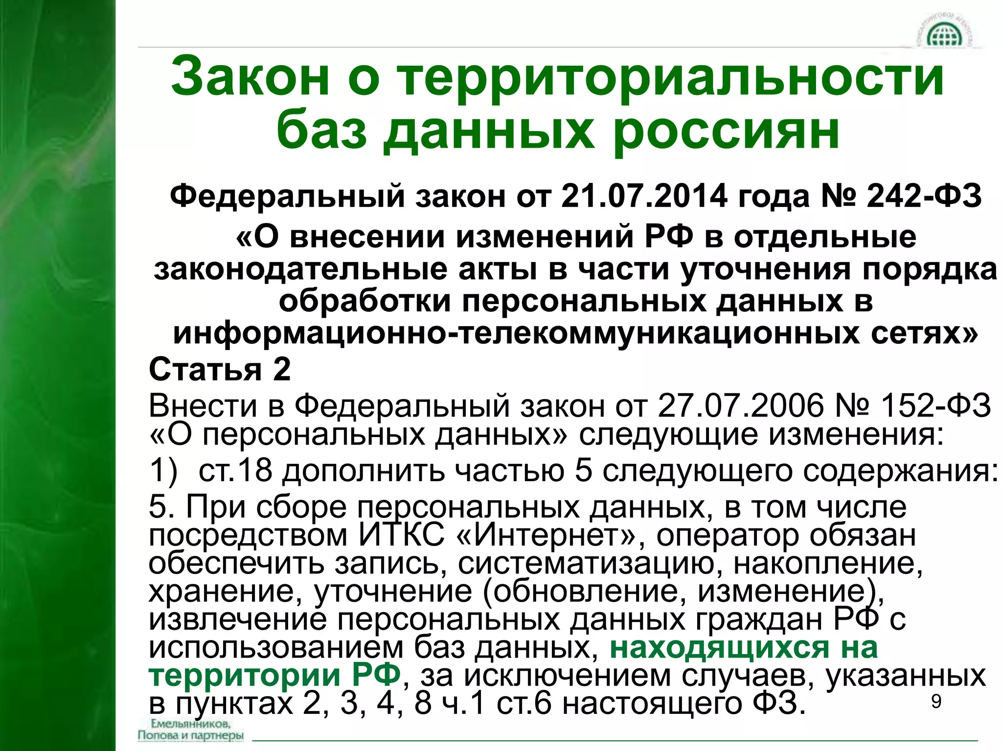 Закон о территориальности 
9 
баз данных россиян 
Федеральный закон от 21.07.2014 года № 242-ФЗ 
«О внесении изменений РФ в отдельные 
законодательные акты в части уточнения порядка 
обработки персональных данных в 
информационно-телекоммуникационных сетях» 
Статья 2 
Внести в Федеральный закон от 27.07.2006 № 152-ФЗ 
«О персональных данных» следующие изменения: 
1) ст.18 дополнить частью 5 следующего содержания: 
5. При сборе персональных данных, в том числе 
посредством ИТКС «Интернет», оператор обязан 
обеспечить запись, систематизацию, накопление, 
хранение, уточнение (обновление, изменение), 
извлечение персональных данных граждан РФ с 
использованием баз данных, находящихся на 
территории РФ, за исключением случаев, указанных 
в пунктах 2, 3, 4, 8 ч.1 ст.6 настоящего ФЗ. 
 