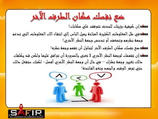 إن كيفية رؤيتك للحدث تتوقف علي مكانك! 
في ظل المعلومات الكثيرة المتاحة يميل الناس إلي انتق اء الك المعلوماتالتي تدعم 
وجهة نظرهم وتضعف أو تدحض وجهة النظر الأخري! 
ضع نفسك مكان الطرف الآخر لتحاول أن تفهم وجهة نظره! 
إن تفهمك لوجهة النظر الأخري لا تعني بالضرورة أن توافق عليها ولكن قد يكلفك 
ذلك تغيير وجهة نظرك – في حال أن وجهة النظر الأخري أفضل- لكنك ستفعل ذلك 
حتي توفر الوقت والجهد وتعم الف ائدة! 
 