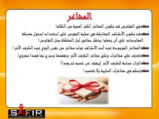 في التف اوض قد تكون المشاعر أكثر أهمية من الكلام! 
قد تكون الأطراف المشاركة في عملية التفوض علي استعداد لدخول معركة 
المف اوضات علي أن يعملوا بشكل جماعي لحل المشكلة محل التف اوض! 
المشاعر الموجودة عند أحد الأطراف تولد مشاعر من نفس النوع عند الطرفالآخر! 
تعرف علي مشاعرك وعلي مشاعر الطرف الآخر وتفهمها وصرح بها فهذا مشروع! 
اترك مساحة للطرف الآخر لينفث عن غضبه ثم يهدأ! 
تحكم في مشاعرك السلبية ولا تغضب! 
 