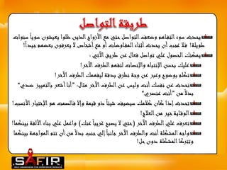 يحدث سوء التف اهم وضعف التواصل حتي مع الأزواج الذين ظلوا يعيشون سويا سنوات 
طويلة! ف لا عجب أن يحدث أثناء المف اوضات أو مع أشخاص لا يعرفون بعضهم جيدا ! 
يمكنك الحصول علي تواصل فعال عن طريق الآتي : 
عليك بحسن الإنتباه والإنصات لتفهم الطرف الآخر! 
تكلم بوضوح وعبر عن وجة نظرق بدقة ليفهمك الطرف الآخر! 
تحدث عن نفسك أنت وليس عن الطرف الآخر مثال: ”أنا أشعر بالتمييز ضدي“ 
بدلا من ”أنت عنصري“ 
تحدث إذا كان كلامك سيضيف شيئا ذو قيمة وإلا ف الصمت هو الإختيار الأنسب! 
الوق اية خير من العلاج! 
تعرف علي الطرف الآخر )حتي لا يصبح غريبا عنك( واعمل علي بناء الألفة بينكما! 
واجه المشكلة أنت والطرف الآخر جانبا إلي جنب بدلا من أن تتم المواجهة بينكما 
وتتركا المشكلة دون حل! 
 