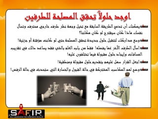 يمكنك أن تدمج الطريقة السابقة مع تخيل وجهة نظر طرف خارجي محترفوتسأل 
نفسك ماذا كان سيقترح لو كان مكاننا؟ 
وسع مداركك لتتقبل حلول جديدة تحقق المصلحة حتي لو كانت مؤقتة أو جزئية! 
اسأل الطرف الآخر عما يفضله! فقط من باب العلم بالشئ فقد يساعد ذلك في تقريب 
المساف ات وإيجاد حلول مقبولة فيما تختلفون عليه! 
اجعل القرار سهل عليهم بتقديم حلول مقبولة ومنطقية! 
وضح لهم المكاسب المشتركة في حالة القبول والخسارة التي ستحدث في حالة الرفض! 
 