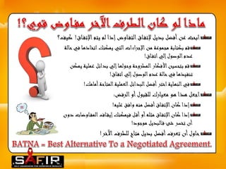 ابحث عن أفضل بديل لإتف اق التف اوض إذا لم يتم الإتف اق! كيف؟ 
قم بكتابة مجموعة من الإجراءات التي يمكنك اتخاذها في حالة 
عدم الوصول إلي اتف اق! 
قم بتحسين الأفكار المطروحة وحولها إلي بدائل عملية يمكن 
تنفيذها في حالة عدم الوصول إلي اتف اق! 
في النهاية اختر أفضل البدائل العملية المتاحة أمامك! 
اجعل هذا هو معيارك للقبول أو الرفض: 
إذا كان الإتف اق أفضل منه وافق عليه! 
إذا كان الإتف اق مثله أو أق ل فيمكنك إيق اف المف اوضات دون 
أن تخسر شئ ق البديل موجود! 
حاول أن تعرف أفضل بديل متاح للطرف الآخر! 
 