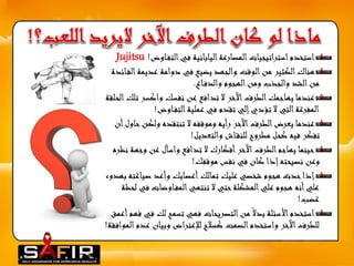 استخدم استراتيجيات المصارعة اليابانية في التف اوض !Jujitsu 
هناك الكثير من الوقت والجهد يضيع في دوامة عديمة الف ائدة 
من الشد والجذب ومن الهجوم والدف اع. 
عندما يهاجمك الطرف الآخر لا تدافع عن نفسك واكسر تلك الحلقة 
المفرغة التي لا تؤدي إلي تقدم في عملية التف اوض! 
عندما يعرض الطرف الآخر رأيه وموقفه لا تنتقده ولكنحاول أن 
تفكر فيه كحل مطروح للنق اش والتعديل! 
حينما يهاجم الطرف الآخر أفكارك لا تدافع واسأل عن وجهة نظره 
وعن نصيحته إذا كان في نفس موقفك! 
إذا حدث هجوم شخصي عليك تمالك أعصابك وأعد صياغته بهدوء 
علي أنه هجوم علي المشكلة حتي لا تنتهي المف اوضات في لحظة 
غضب! 
استخدم الأسئلة بدلا من التصريحات فهي تسمح لك في فهم أعمق 
للطرف الآخر واستخدم الصمت كسلاح للإعتراض وبيان عدم الموافقة! 
 