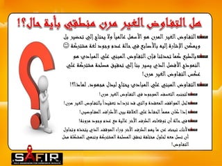 التف اوض الغير المرن هو الأسهل عالميا ولا يحتاج إلي تحضير بل 
 ويمكن الإشارة إليه بالأصابع في حالة عدم وجود لغة مشتركة 
بالطبع كما تحدثنا ف إن التف اوض المبني علي المبادئ هو 
النموذج الأفضل الذي يسير بنا إلي تحقيق مصلحة مشتركة علي 
عكس التف اوض الغير مرن! 
التف اوض المبني علي المبادئ يحتاج لبذل مجهود, لماذا؟! 
لتجنب التعسف الموجود في التف اوض الغير مرن! 
لحل المواقف المعقدة والتي قد تزداد تعقيدا بالتف اوضالغير مرن! 
إذا كان مهما الحف اظ علي العلاقة بين الأطراف المف اوضين! 
في حالة أن توقعات الطرف الآخر عالية مع عدم وجود مرونة! 
لأنك تبحث عن ما يهم الطرف الآخر وراء الموقف الذي يتخذه وتحاول 
أن تصل معه لحلول مختلفة تحقق المصلحة المشتركة وتنهيالمشكلة محل 
التف اوض! 
 