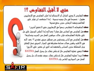 التف اوض لا يعني التنازل أو الاستسلام لذا ف إن التف اوضمع الإرهابيين 
مقبول –خصوصا في حال وجود وسيط- إذا استطعت ان تؤثر علي 
أفعالهم وتنقذ الرهائن دون دفع فدية! 
الحكومات لا تتف اوض رسميا مع الإرهابيين حتي لا تشجع آخرين! 
هل أتف اوض مع أشخاص مثل هتلر؟ نعم لأنه إذا أمكن الوصول غلي حل 
علي طاولة المف اوضات ف إن ذلك سيكون أفضل من الحرب وخسائرها! 
هل أتف اوض مع أناس يتحدثون من منطلق ديني عقدي ؟! نعم. لأنه 
في الأغلب يكون هناك مساحة مشتركة في الحوار الديني تصل لإتف اق 
وحل للمشكلة دون المساس بالمعتقدات التي لن تتغير عليالأرجح! 
لا تنهي عملية التف اوض مال لم تكن تملك حل بديل أفضل BATNA 
لا تبدأ عملية التف اوض مال لم تكن تملك سوف تقدم لك حل بديل 
أفضل من السيناريو الخاص بك BATNA  