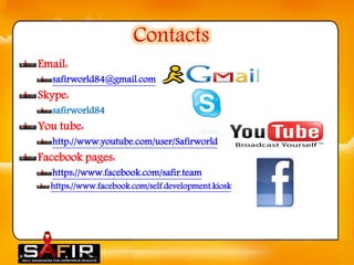 Contacts 
Email: 
safirworld84@gmail.com 
Skype: 
safirworld84 
You tube: 
http://www.youtube.com/user/Safirworld 
Facebook pages: 
https://www.facebook.com/safir.team 
https://www.facebook.com/self.development.kiosk  