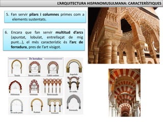 L’ARQUITECTURA HISPANOMUSULMANA: CARACTERÍSTIQUES 
5. Fan servir pilars i columnes primes com a 
elements sustentats. 
6. Encara que fan servir multitud d’arcs 
(apuntat, lobulat, entrellaçat de mig 
punt...), el més característic és l’arc de 
ferradura, pres de l’art visigot. 
 