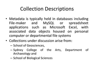 Collection Descriptions
• Metadata is typically held in databases including
File-maker and MySQL or spreadsheet
applications such as Microsoft Excel, with
associated data objects housed on personal
computer or departmental file systems
• Collections under discussion arise from:
– School of Geosciences,
– Sydney College of the Arts, Department of
Archaeology and
– School of Biological Sciences
 
