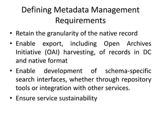 Defining Metadata Management
Requirements
• Retain the granularity of the native record
• Enable export, including Open Archives
Initiative (OAI) harvesting, of records in DC
and native format
• Enable development of schema-specific
search interfaces, whether through repository
tools or integration with other services.
• Ensure service sustainability
 